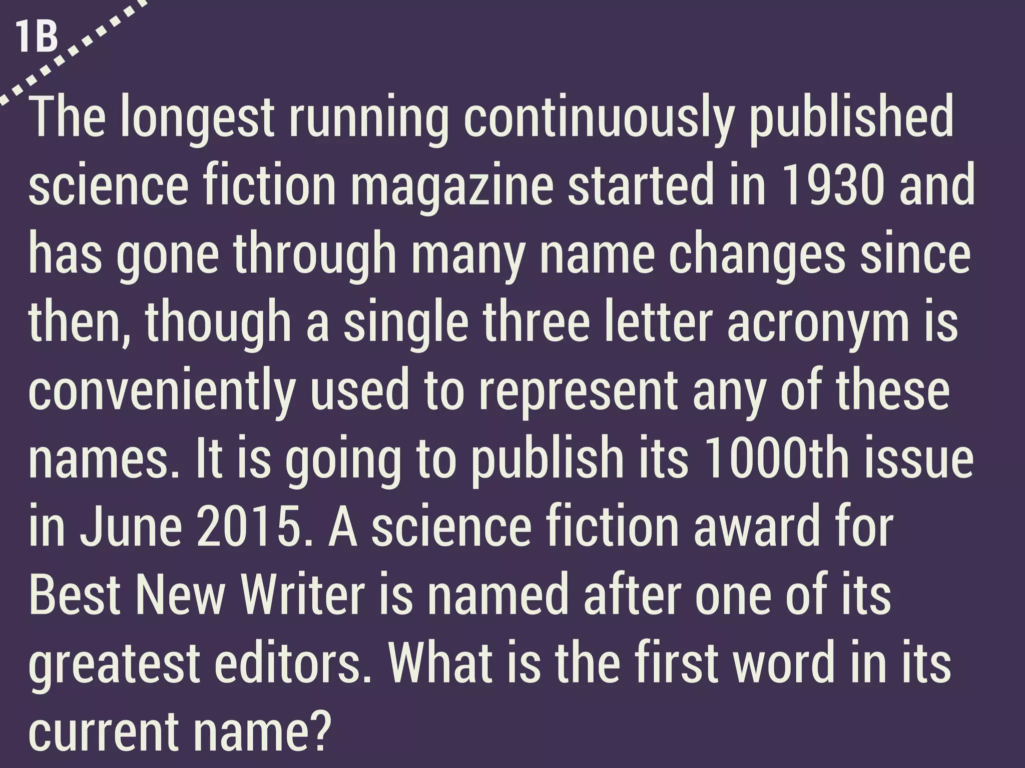 1B
The longest running continuously published
science fiction magazine started in 1930 and
has gone through many name changes since
then, though a single three letter acronym is
conveniently used to represent any of these
names. It is going to publish its 1000th issue
in June 2015. A science fiction award for
Best New Writer is named after one of its
greatest editors. What is the first word in its
current name?
 