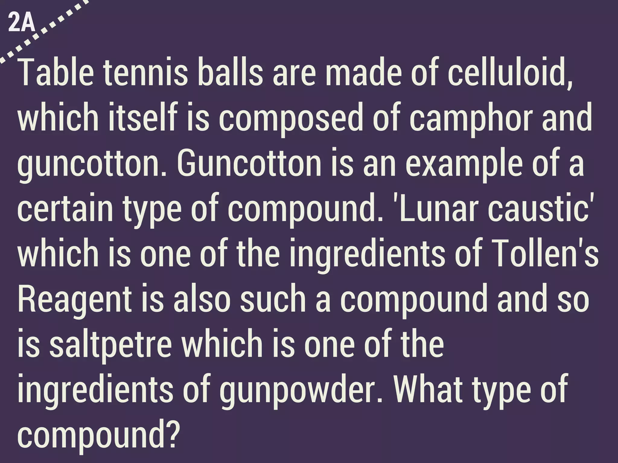 2A
Table tennis balls are made of celluloid,
which itself is composed of camphor and
guncotton. Guncotton is an example of a
certain type of compound. 'Lunar caustic'
which is one of the ingredients of Tollen's
Reagent is also such a compound and so
is saltpetre which is one of the
ingredients of gunpowder. What type of
compound?
 