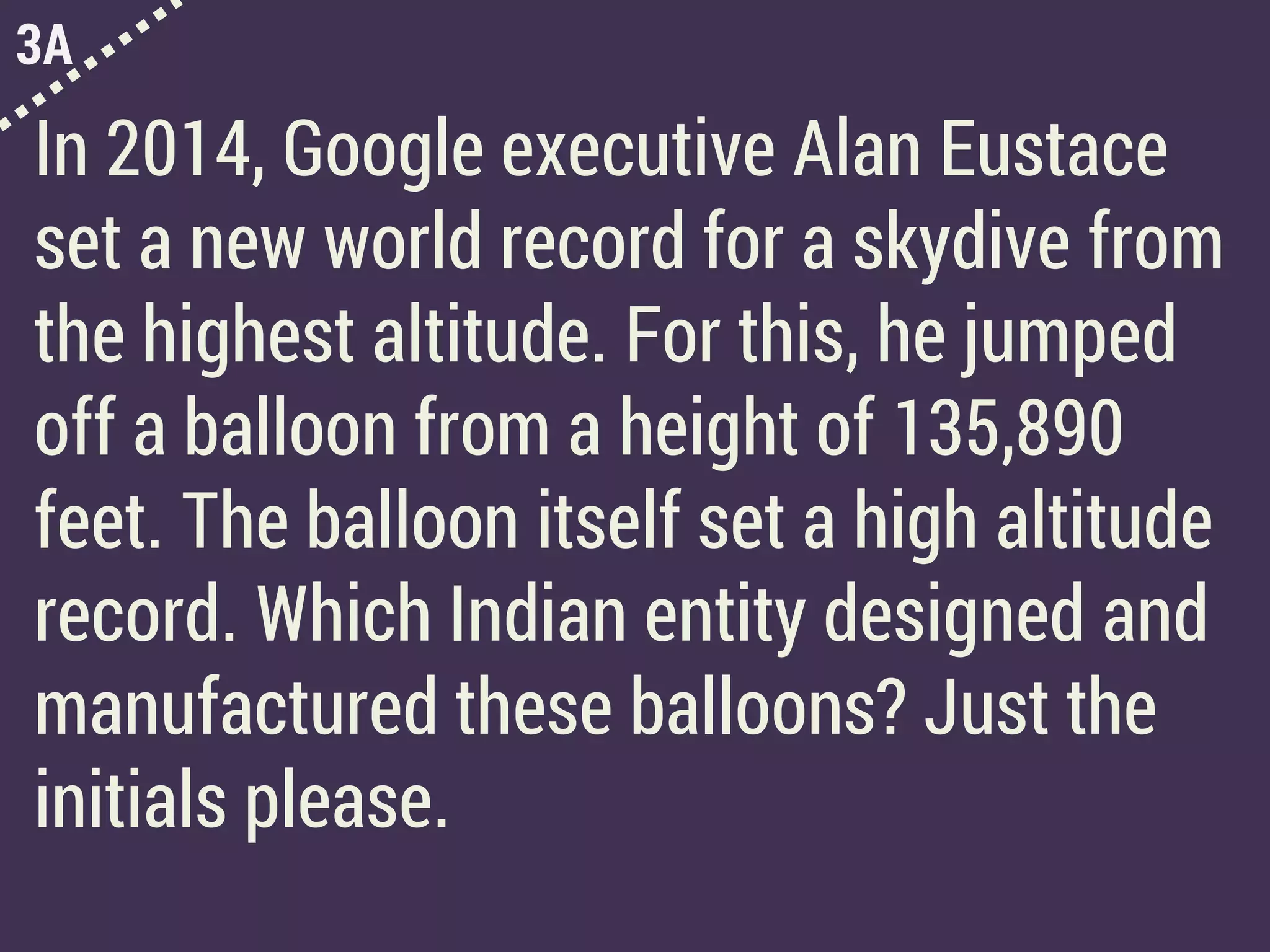 3A
In 2014, Google executive Alan Eustace
set a new world record for a skydive from
the highest altitude. For this, he jumped
off a balloon from a height of 135,890
feet. The balloon itself set a high altitude
record. Which Indian entity designed and
manufactured these balloons? Just the
initials please.
 