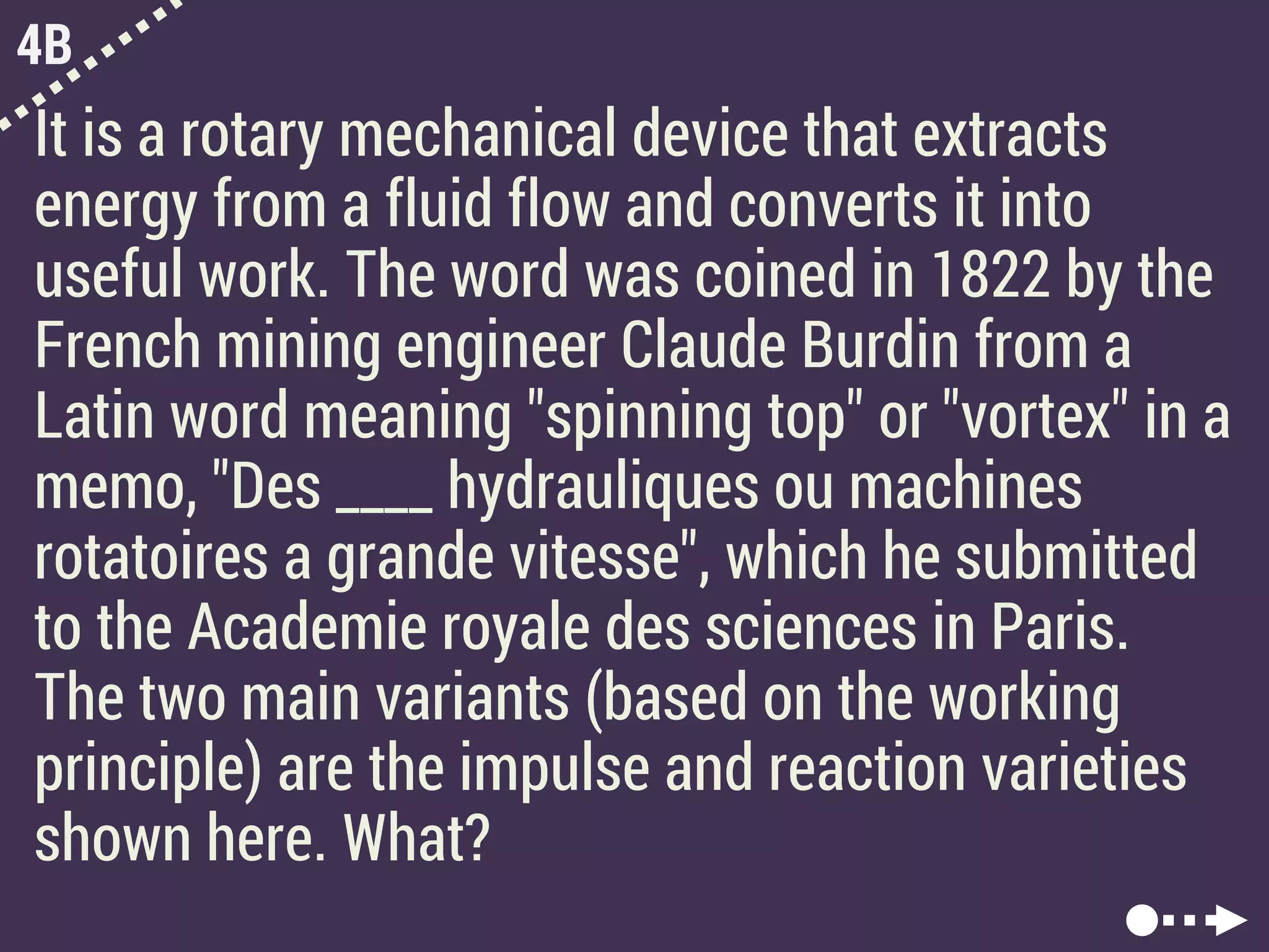 4B
It is a rotary mechanical device that extracts
energy from a fluid flow and converts it into
useful work. The word was coined in 1822 by the
French mining engineer Claude Burdin from a
Latin word meaning "spinning top" or "vortex" in a
memo, "Des ____ hydrauliques ou machines
rotatoires a grande vitesse", which he submitted
to the Academie royale des sciences in Paris.
The two main variants (based on the working
principle) are the impulse and reaction varieties
shown here. What?
 