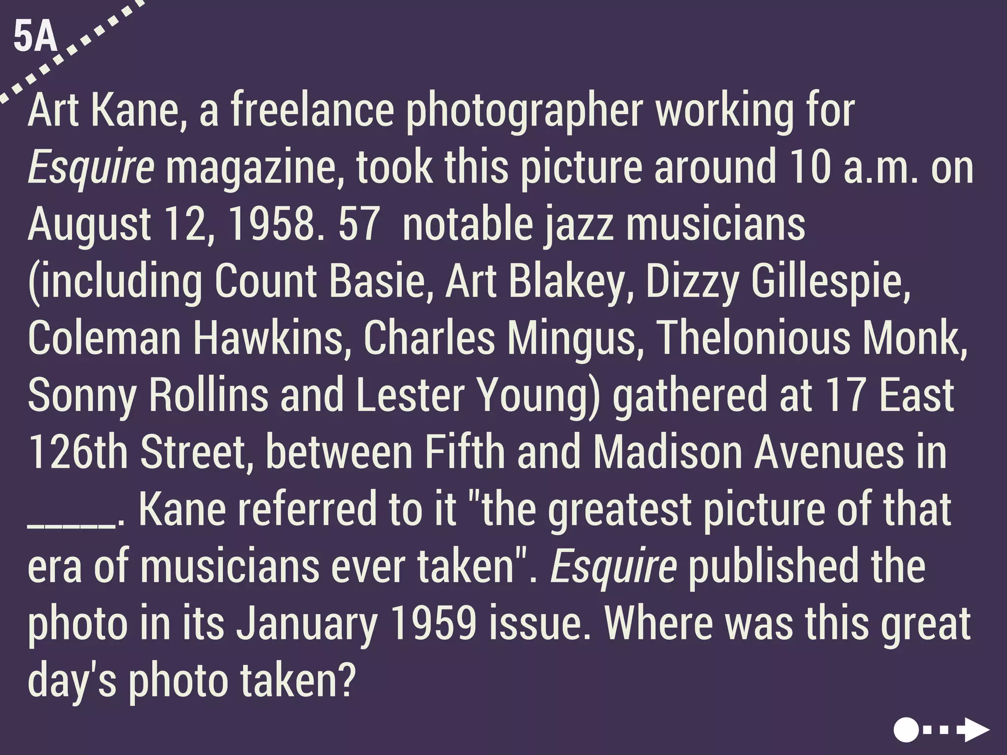 5A
Art Kane, a freelance photographer working for
Esquire magazine, took this picture around 10 a.m. on
August 12, 1958. 57 notable jazz musicians
(including Count Basie, Art Blakey, Dizzy Gillespie,
Coleman Hawkins, Charles Mingus, Thelonious Monk,
Sonny Rollins and Lester Young) gathered at 17 East
126th Street, between Fifth and Madison Avenues in
_____. Kane referred to it "the greatest picture of that
era of musicians ever taken". Esquire published the
photo in its January 1959 issue. Where was this great
day's photo taken?
 