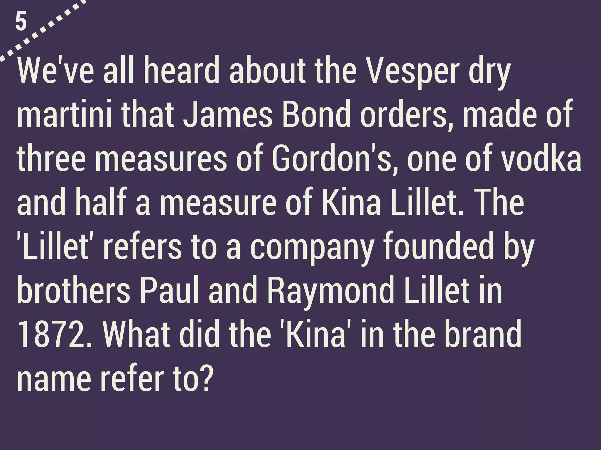 5
We've all heard about the Vesper dry
martini that James Bond orders, made of
three measures of Gordon's, one of vodka
and half a measure of Kina Lillet. The
'Lillet' refers to a company founded by
brothers Paul and Raymond Lillet in
1872. What did the 'Kina' in the brand
name refer to?
 