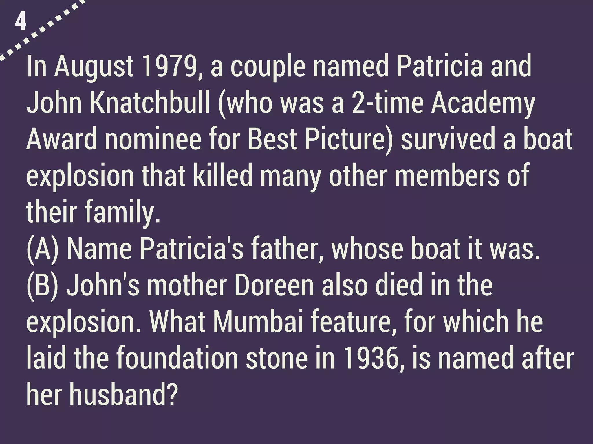 4
In August 1979, a couple named Patricia and
John Knatchbull (who was a 2-time Academy
Award nominee for Best Picture) survived a boat
explosion that killed many other members of
their family.
(A) Name Patricia's father, whose boat it was.
(B) John's mother Doreen also died in the
explosion. What Mumbai feature, for which he
laid the foundation stone in 1936, is named after
her husband?
 