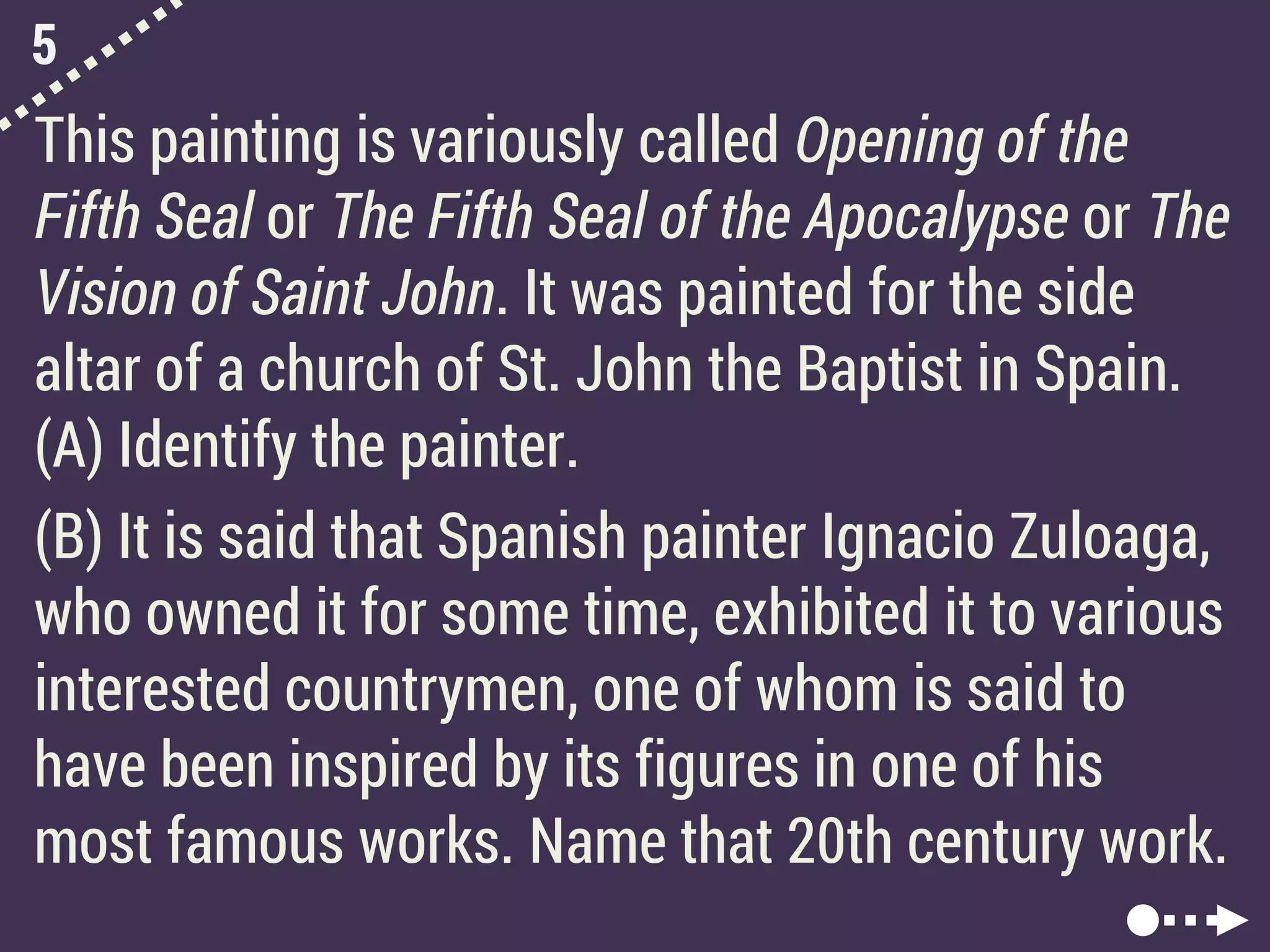 5
This painting is variously called Opening of the
Fifth Seal or The Fifth Seal of the Apocalypse or The
Vision of Saint John. It was painted for the side
altar of a church of St. John the Baptist in Spain.
(A) Identify the painter.
(B) It is said that Spanish painter Ignacio Zuloaga,
who owned it for some time, exhibited it to various
interested countrymen, one of whom is said to
have been inspired by its figures in one of his
most famous works. Name that 20th century work.
 