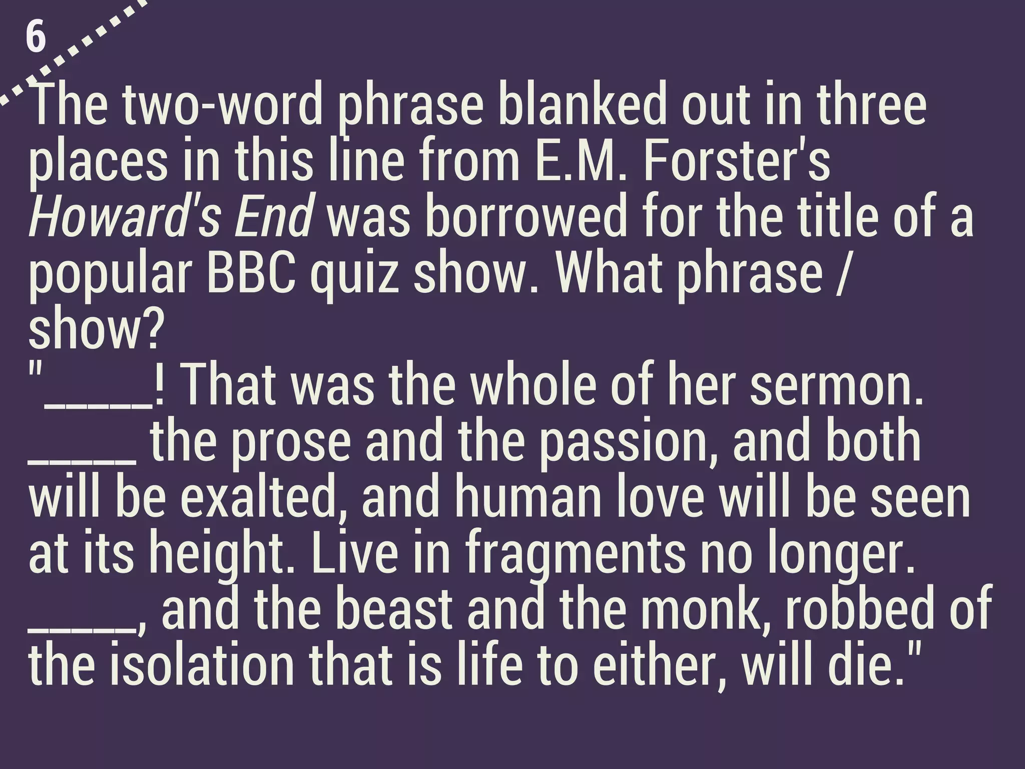 6
The two-word phrase blanked out in three
places in this line from E.M. Forster's
Howard's End was borrowed for the title of a
popular BBC quiz show. What phrase /
show?
"_____! That was the whole of her sermon.
_____ the prose and the passion, and both
will be exalted, and human love will be seen
at its height. Live in fragments no longer.
_____, and the beast and the monk, robbed of
the isolation that is life to either, will die."
 
