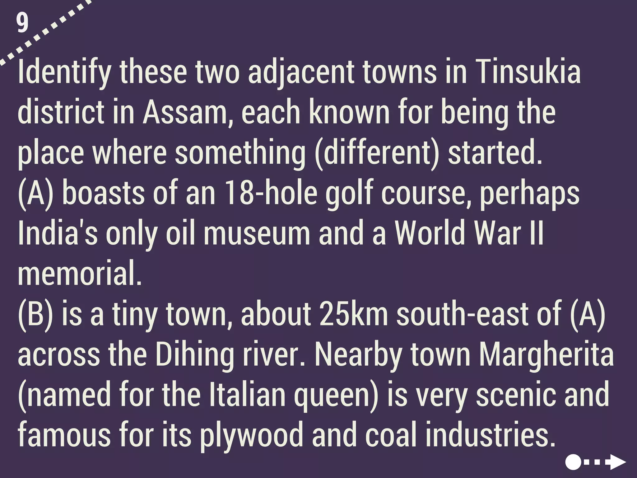 9
Identify these two adjacent towns in Tinsukia
district in Assam, each known for being the
place where something (different) started.
(A) boasts of an 18-hole golf course, perhaps
India's only oil museum and a World War II
memorial.
(B) is a tiny town, about 25km south-east of (A)
across the Dihing river. Nearby town Margherita
(named for the Italian queen) is very scenic and
famous for its plywood and coal industries.
 