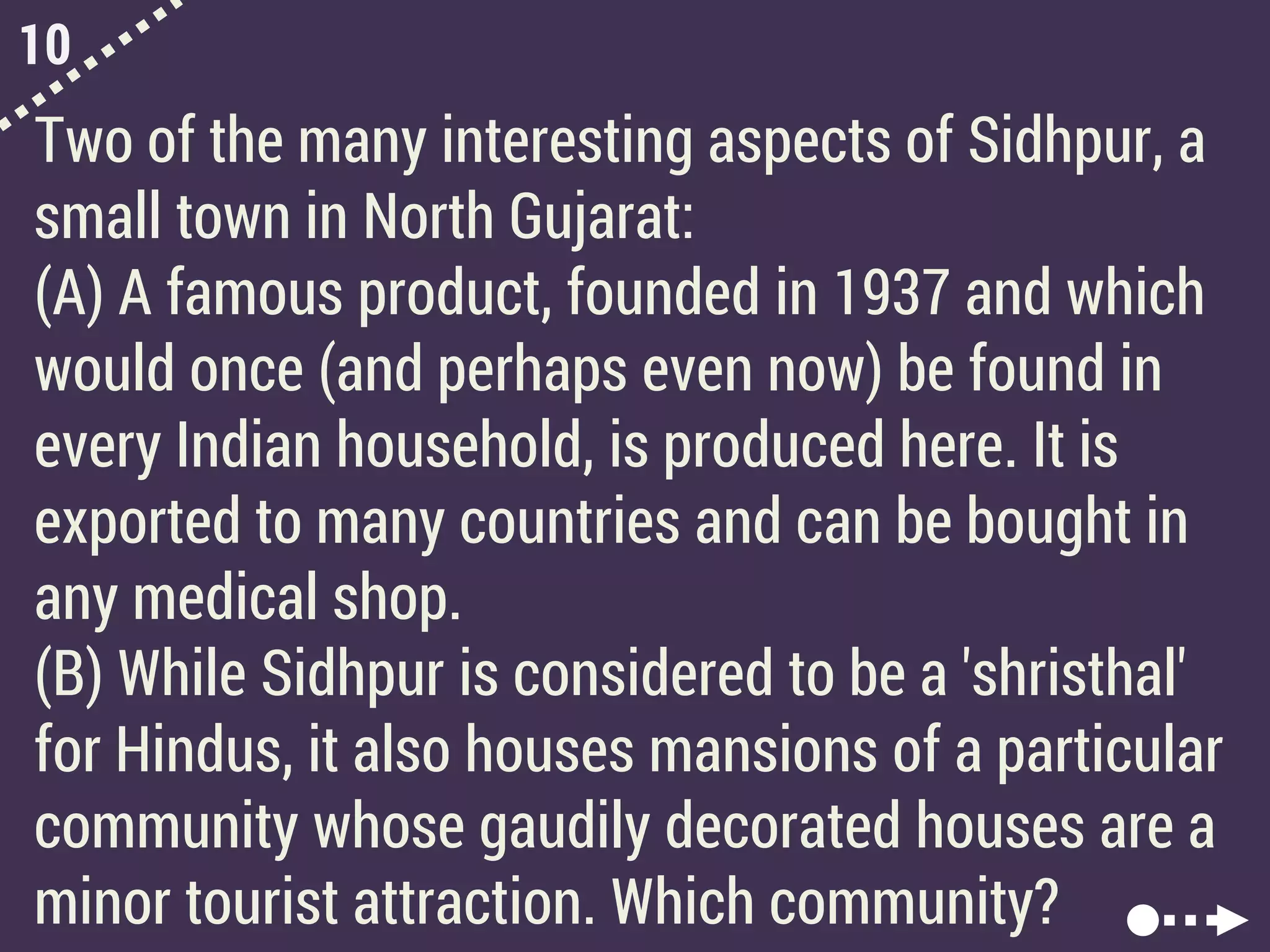 10
Two of the many interesting aspects of Sidhpur, a
small town in North Gujarat:
(A) A famous product, founded in 1937 and which
would once (and perhaps even now) be found in
every Indian household, is produced here. It is
exported to many countries and can be bought in
any medical shop.
(B) While Sidhpur is considered to be a 'shristhal'
for Hindus, it also houses mansions of a particular
community whose gaudily decorated houses are a
minor tourist attraction. Which community?
 