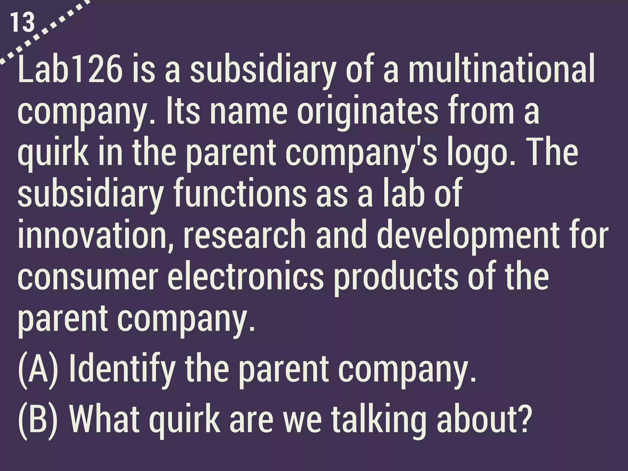 13
Lab126 is a subsidiary of a multinational
company. Its name originates from a
quirk in the parent company's logo. The
subsidiary functions as a lab of
innovation, research and development for
consumer electronics products of the
parent company.
(A) Identify the parent company.
(B) What quirk are we talking about?
 