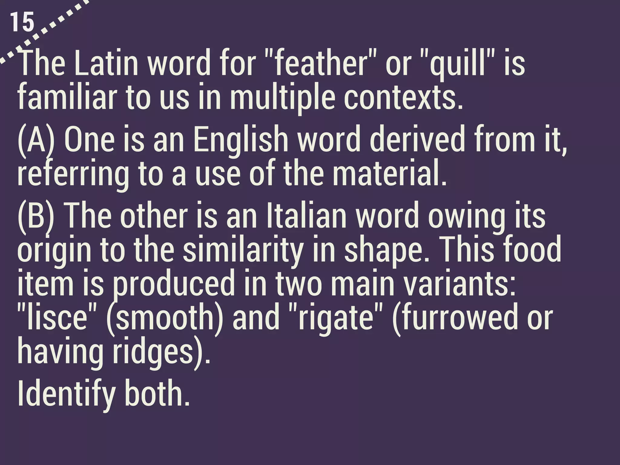 15
The Latin word for "feather" or "quill" is
familiar to us in multiple contexts.
(A) One is an English word derived from it,
referring to a use of the material.
(B) The other is an Italian word owing its
origin to the similarity in shape. This food
item is produced in two main variants:
"lisce" (smooth) and "rigate" (furrowed or
having ridges).
Identify both.
 
