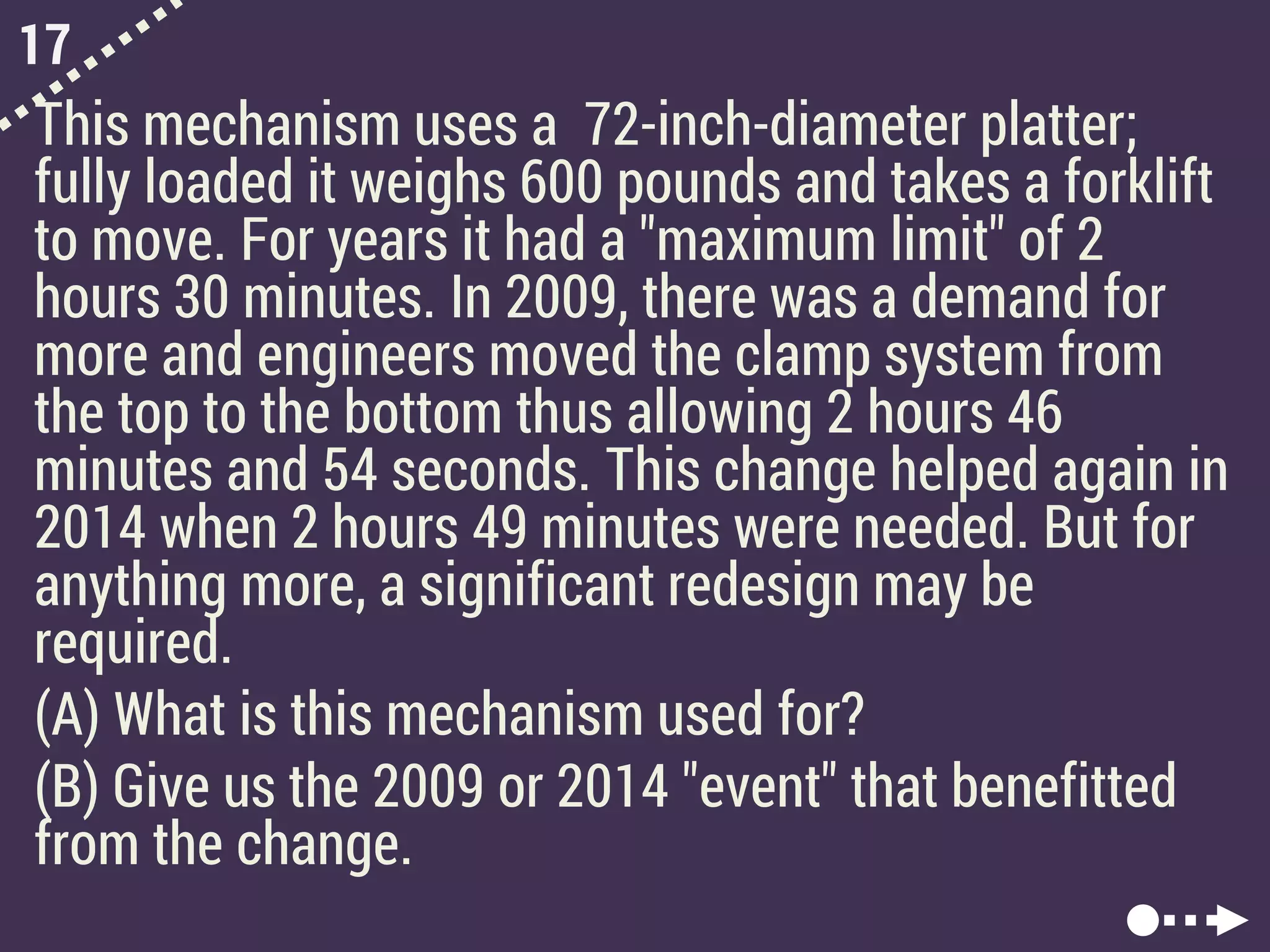 17
This mechanism uses a 72-inch-diameter platter;
fully loaded it weighs 600 pounds and takes a forklift
to move. For years it had a "maximum limit" of 2
hours 30 minutes. In 2009, there was a demand for
more and engineers moved the clamp system from
the top to the bottom thus allowing 2 hours 46
minutes and 54 seconds. This change helped again in
2014 when 2 hours 49 minutes were needed. But for
anything more, a significant redesign may be
required.
(A) What is this mechanism used for?
(B) Give us the 2009 or 2014 "event" that benefitted
from the change.
 