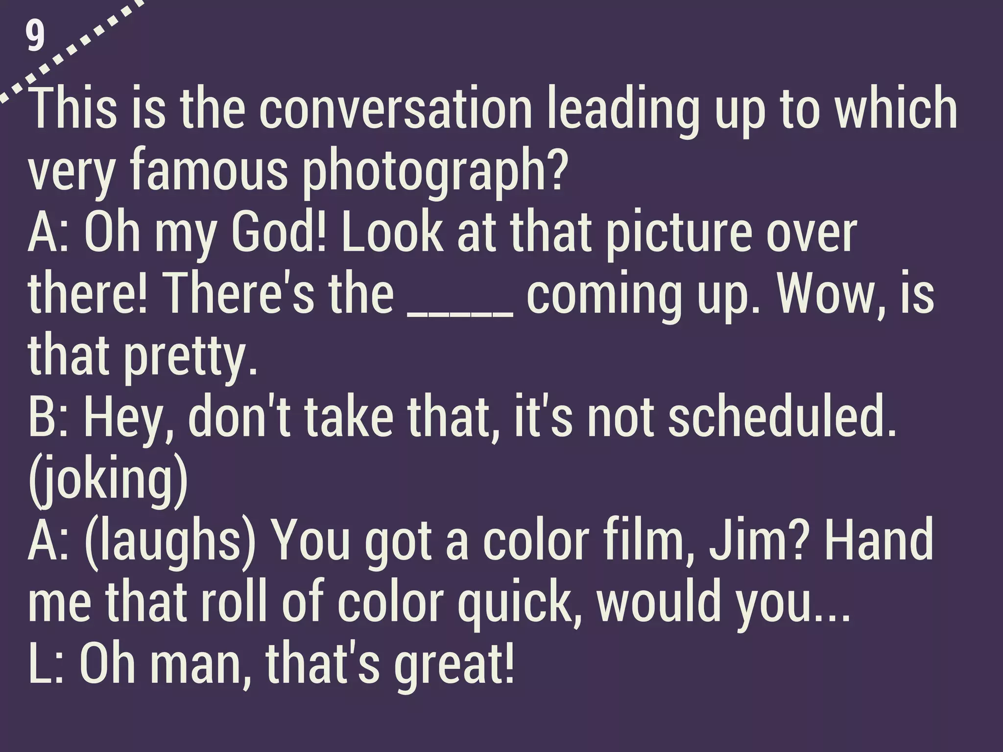 9
This is the conversation leading up to which
very famous photograph?
A: Oh my God! Look at that picture over
there! There's the _____ coming up. Wow, is
that pretty.
B: Hey, don't take that, it's not scheduled.
(joking)
A: (laughs) You got a color film, Jim? Hand
me that roll of color quick, would you...
L: Oh man, that's great!
 