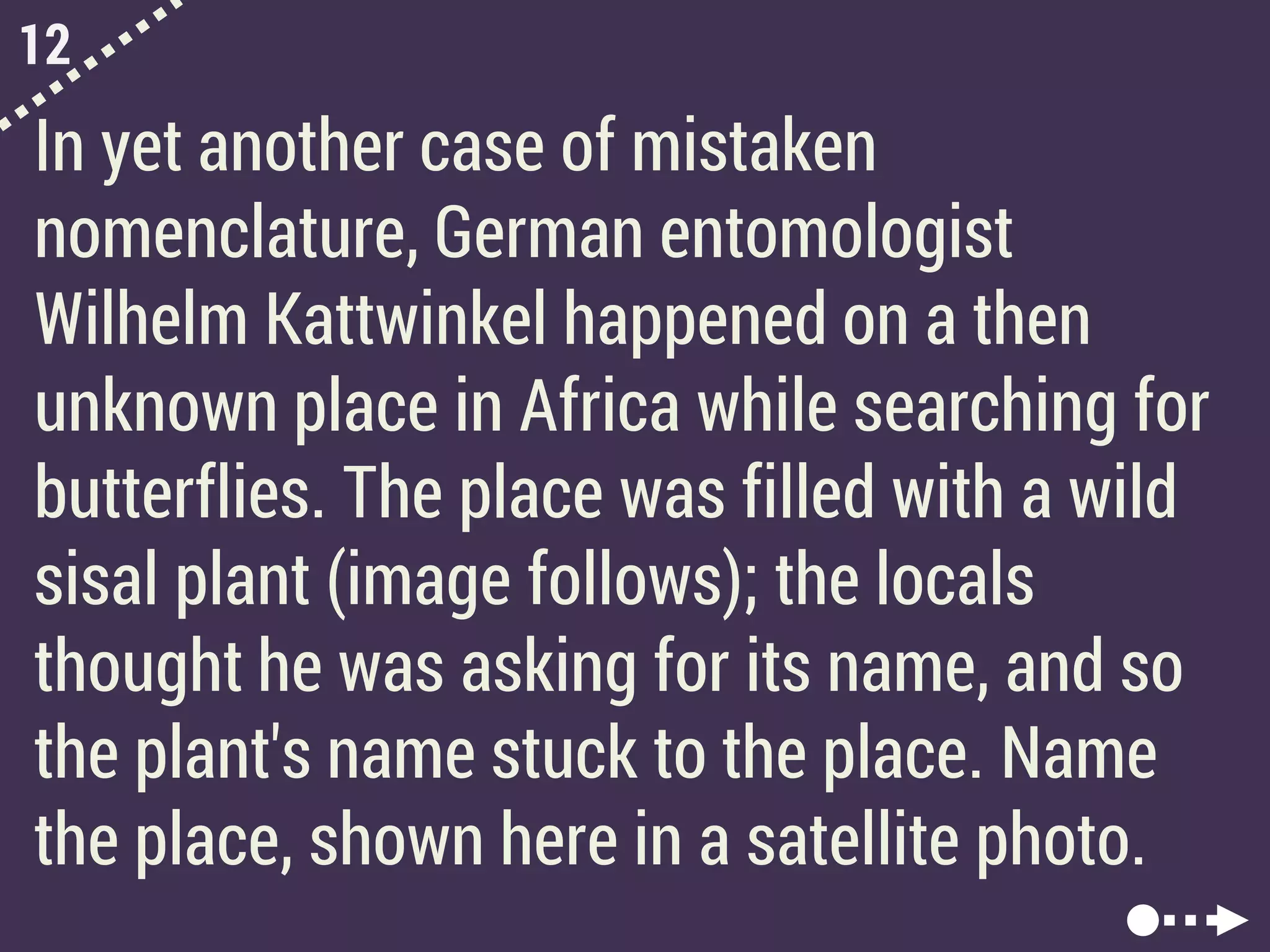 12
In yet another case of mistaken
nomenclature, German entomologist
Wilhelm Kattwinkel happened on a then
unknown place in Africa while searching for
butterflies. The place was filled with a wild
sisal plant (image follows); the locals
thought he was asking for its name, and so
the plant's name stuck to the place. Name
the place, shown here in a satellite photo.
 