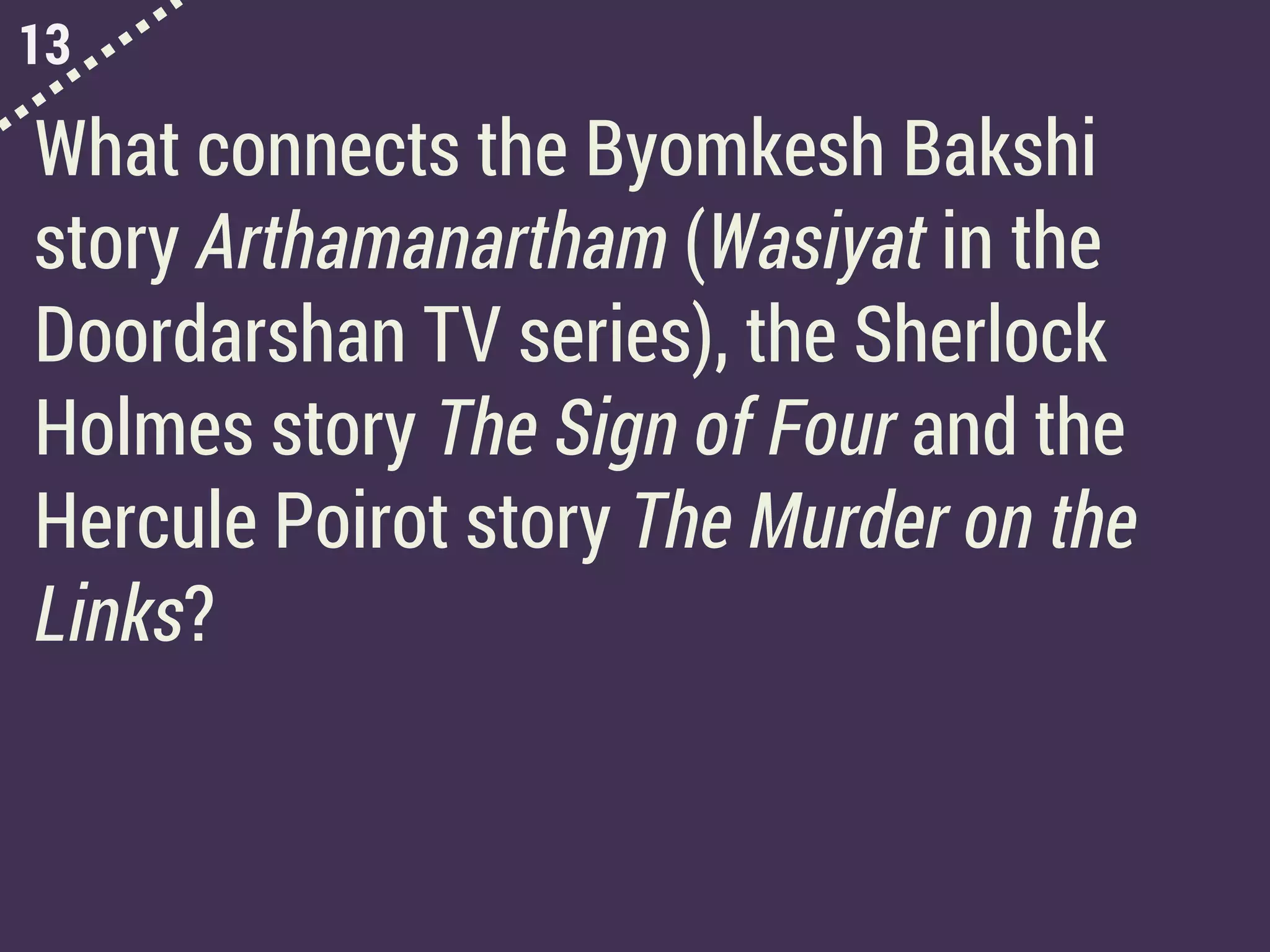 13
What connects the Byomkesh Bakshi
story Arthamanartham (Wasiyat in the
Doordarshan TV series), the Sherlock
Holmes story The Sign of Four and the
Hercule Poirot story The Murder on the
Links?
 
