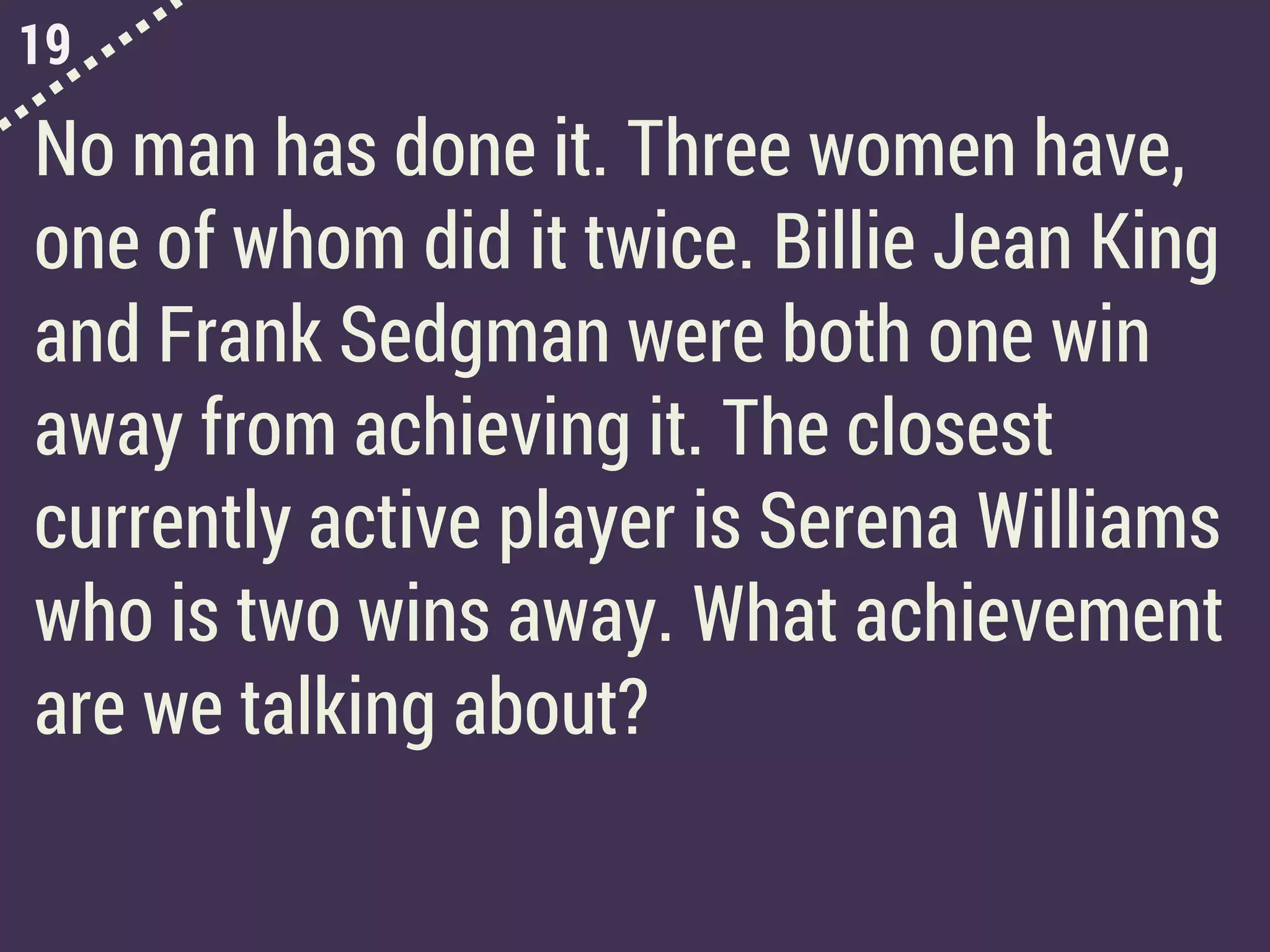19
No man has done it. Three women have,
one of whom did it twice. Billie Jean King
and Frank Sedgman were both one win
away from achieving it. The closest
currently active player is Serena Williams
who is two wins away. What achievement
are we talking about?
 