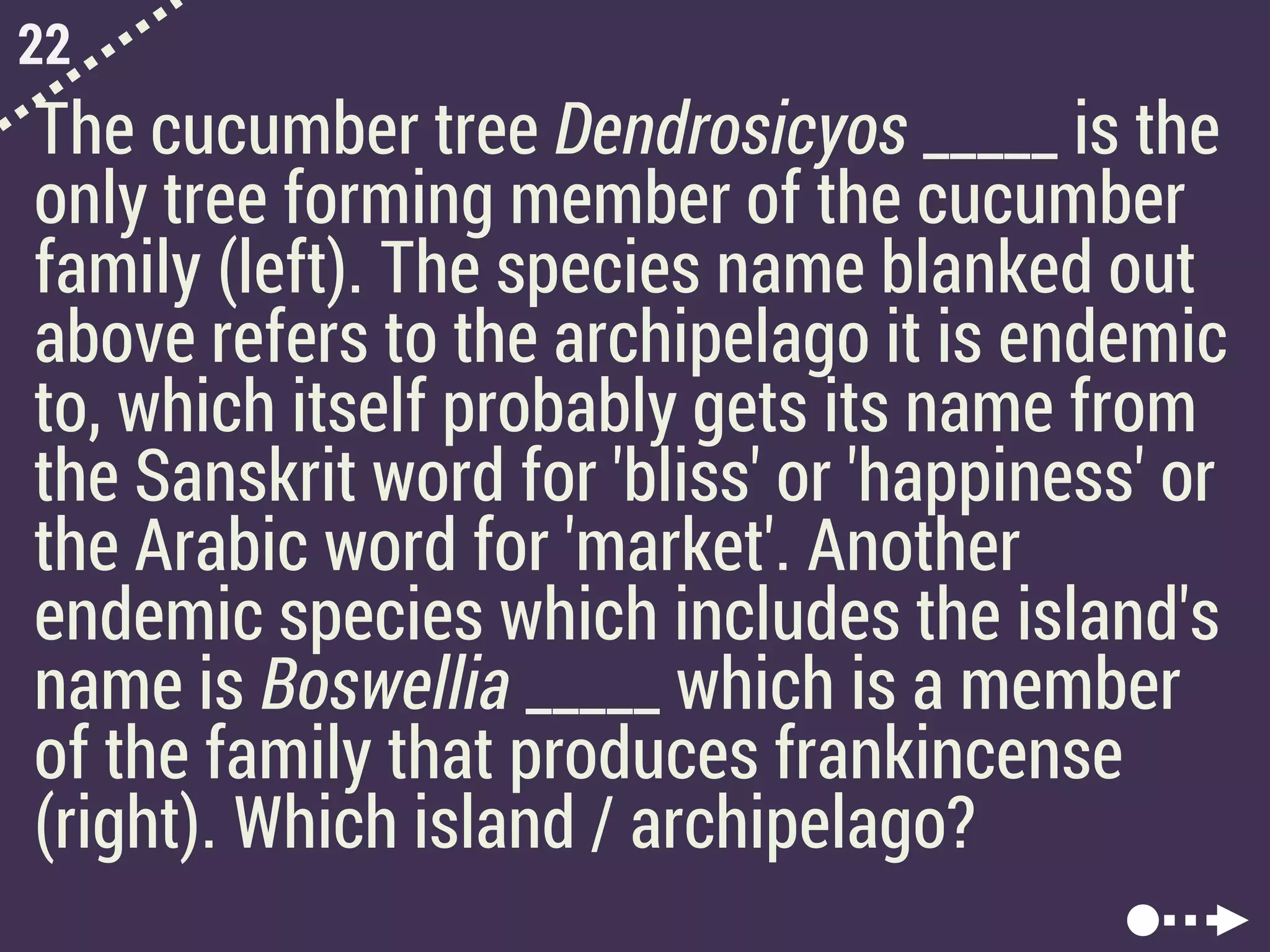 22
The cucumber tree Dendrosicyos _____ is the
only tree forming member of the cucumber
family (left). The species name blanked out
above refers to the archipelago it is endemic
to, which itself probably gets its name from
the Sanskrit word for 'bliss' or 'happiness' or
the Arabic word for 'market'. Another
endemic species which includes the island's
name is Boswellia _____ which is a member
of the family that produces frankincense
(right). Which island / archipelago?
 