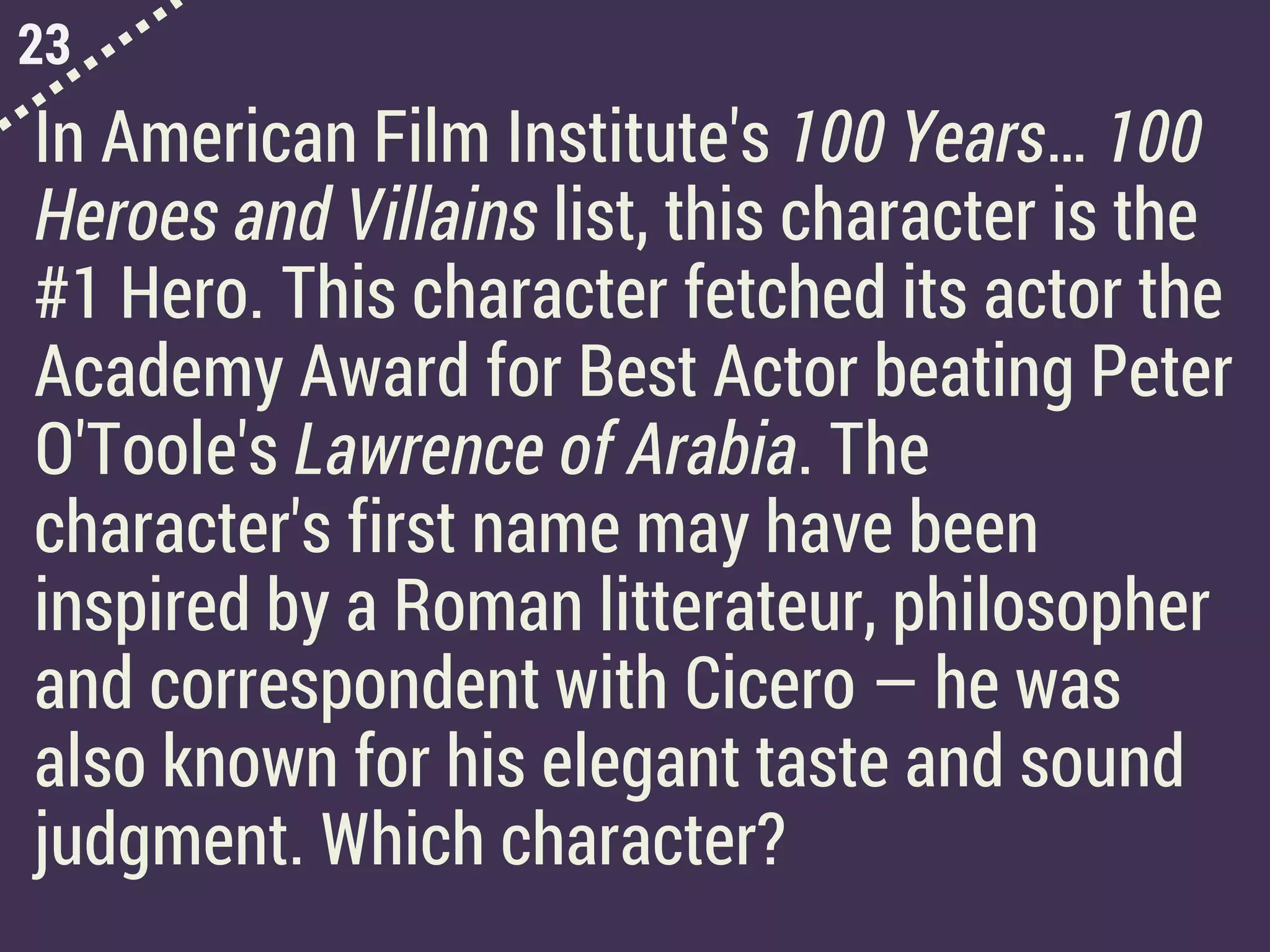 23
In American Film Institute's 100 Years… 100
Heroes and Villains list, this character is the
#1 Hero. This character fetched its actor the
Academy Award for Best Actor beating Peter
O'Toole's Lawrence of Arabia. The
character's first name may have been
inspired by a Roman litterateur, philosopher
and correspondent with Cicero — he was
also known for his elegant taste and sound
judgment. Which character?
 