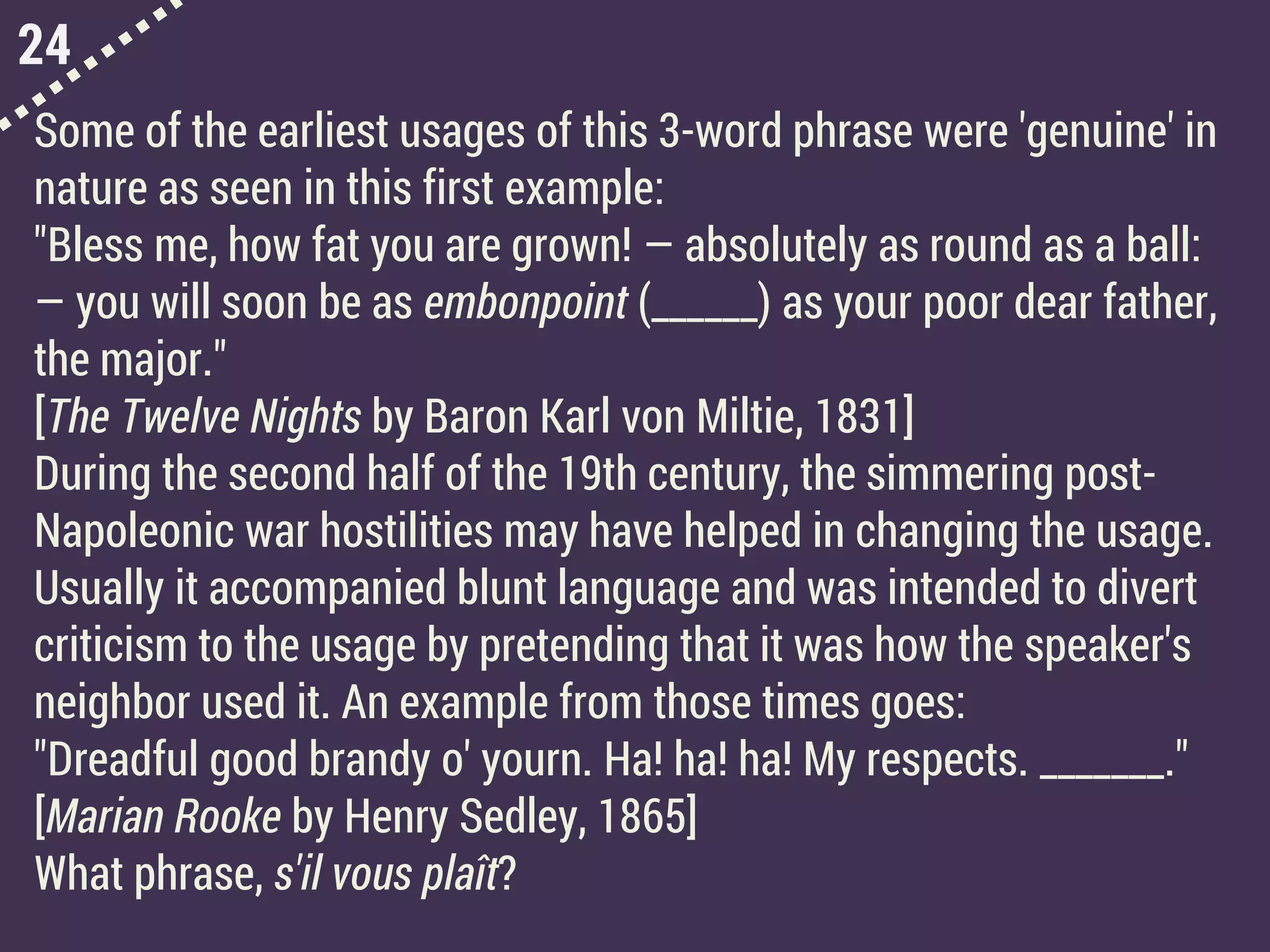 24
Some of the earliest usages of this 3-word phrase were 'genuine' in
nature as seen in this first example:
"Bless me, how fat you are grown! — absolutely as round as a ball:
— you will soon be as embonpoint (______) as your poor dear father,
the major."
[The Twelve Nights by Baron Karl von Miltie, 1831]
During the second half of the 19th century, the simmering post-
Napoleonic war hostilities may have helped in changing the usage.
Usually it accompanied blunt language and was intended to divert
criticism to the usage by pretending that it was how the speaker's
neighbor used it. An example from those times goes:
"Dreadful good brandy o' yourn. Ha! ha! ha! My respects. _______."
[Marian Rooke by Henry Sedley, 1865]
What phrase, s'il vous plaît?
 