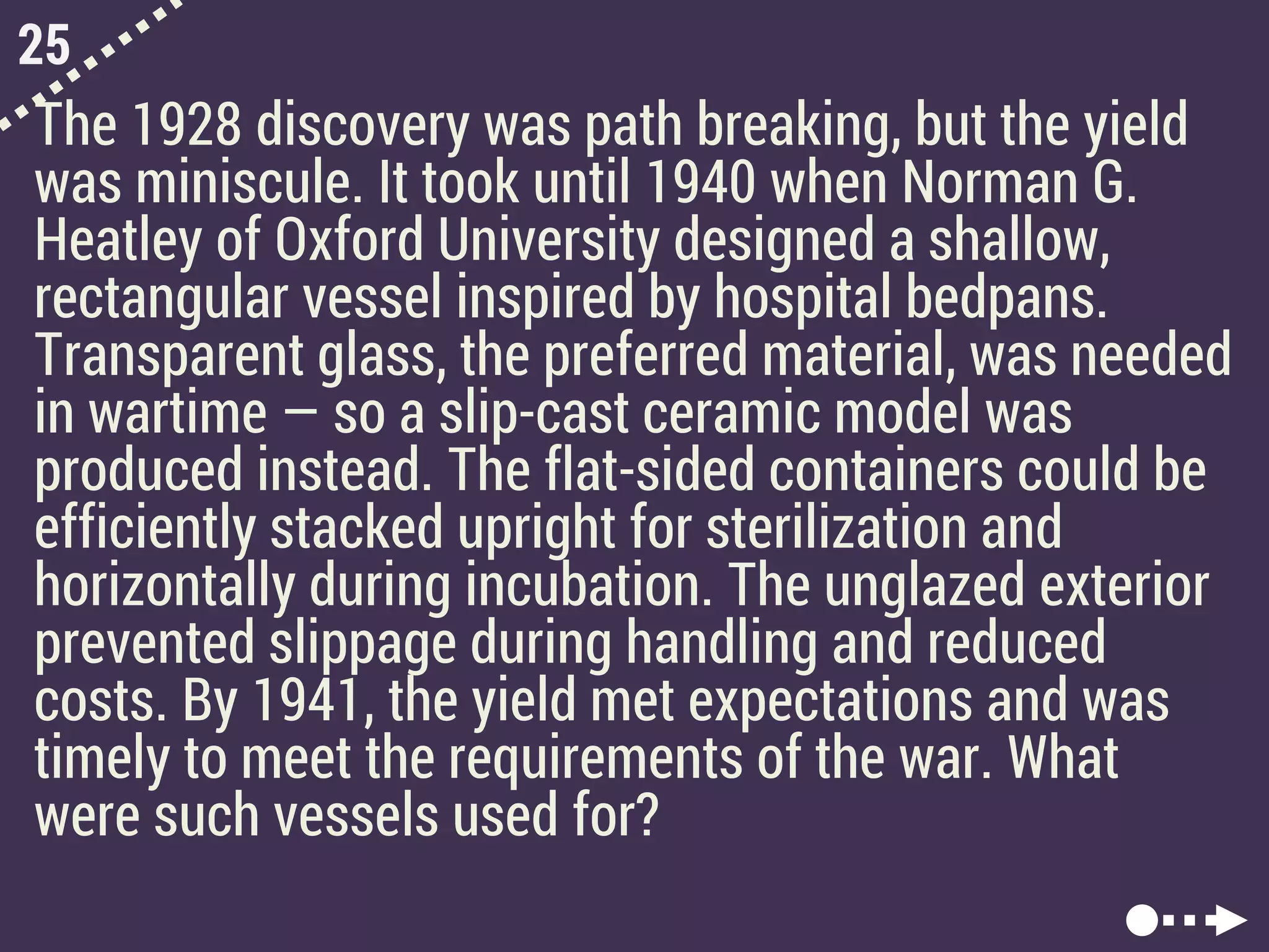25
The 1928 discovery was path breaking, but the yield
was miniscule. It took until 1940 when Norman G.
Heatley of Oxford University designed a shallow,
rectangular vessel inspired by hospital bedpans.
Transparent glass, the preferred material, was needed
in wartime — so a slip-cast ceramic model was
produced instead. The flat-sided containers could be
efficiently stacked upright for sterilization and
horizontally during incubation. The unglazed exterior
prevented slippage during handling and reduced
costs. By 1941, the yield met expectations and was
timely to meet the requirements of the war. What
were such vessels used for?
 