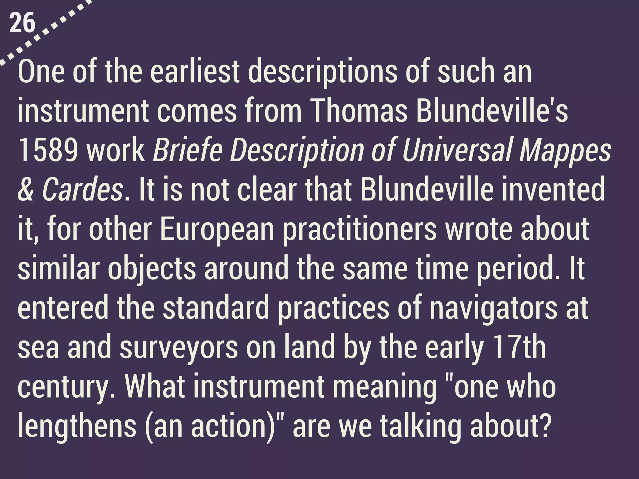 26
One of the earliest descriptions of such an
instrument comes from Thomas Blundeville's
1589 work Briefe Description of Universal Mappes
& Cardes. It is not clear that Blundeville invented
it, for other European practitioners wrote about
similar objects around the same time period. It
entered the standard practices of navigators at
sea and surveyors on land by the early 17th
century. What instrument meaning "one who
lengthens (an action)" are we talking about?
 