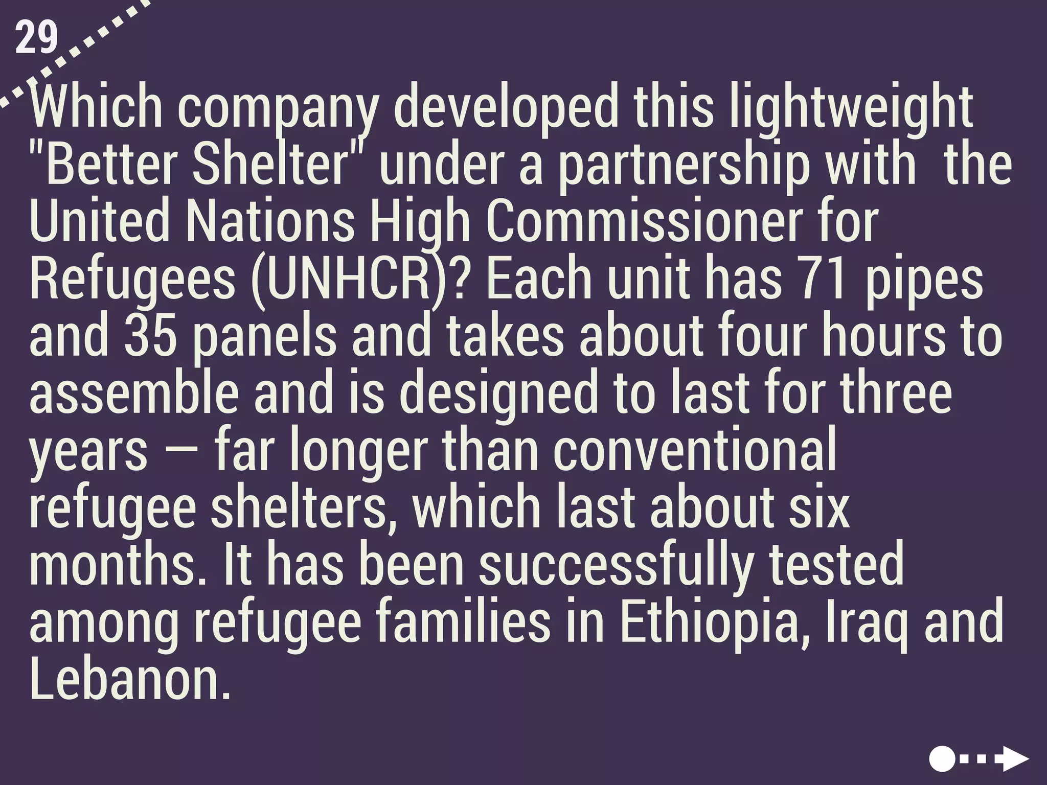 29
Which company developed this lightweight
"Better Shelter" under a partnership with the
United Nations High Commissioner for
Refugees (UNHCR)? Each unit has 71 pipes
and 35 panels and takes about four hours to
assemble and is designed to last for three
years — far longer than conventional
refugee shelters, which last about six
months. It has been successfully tested
among refugee families in Ethiopia, Iraq and
Lebanon.
 