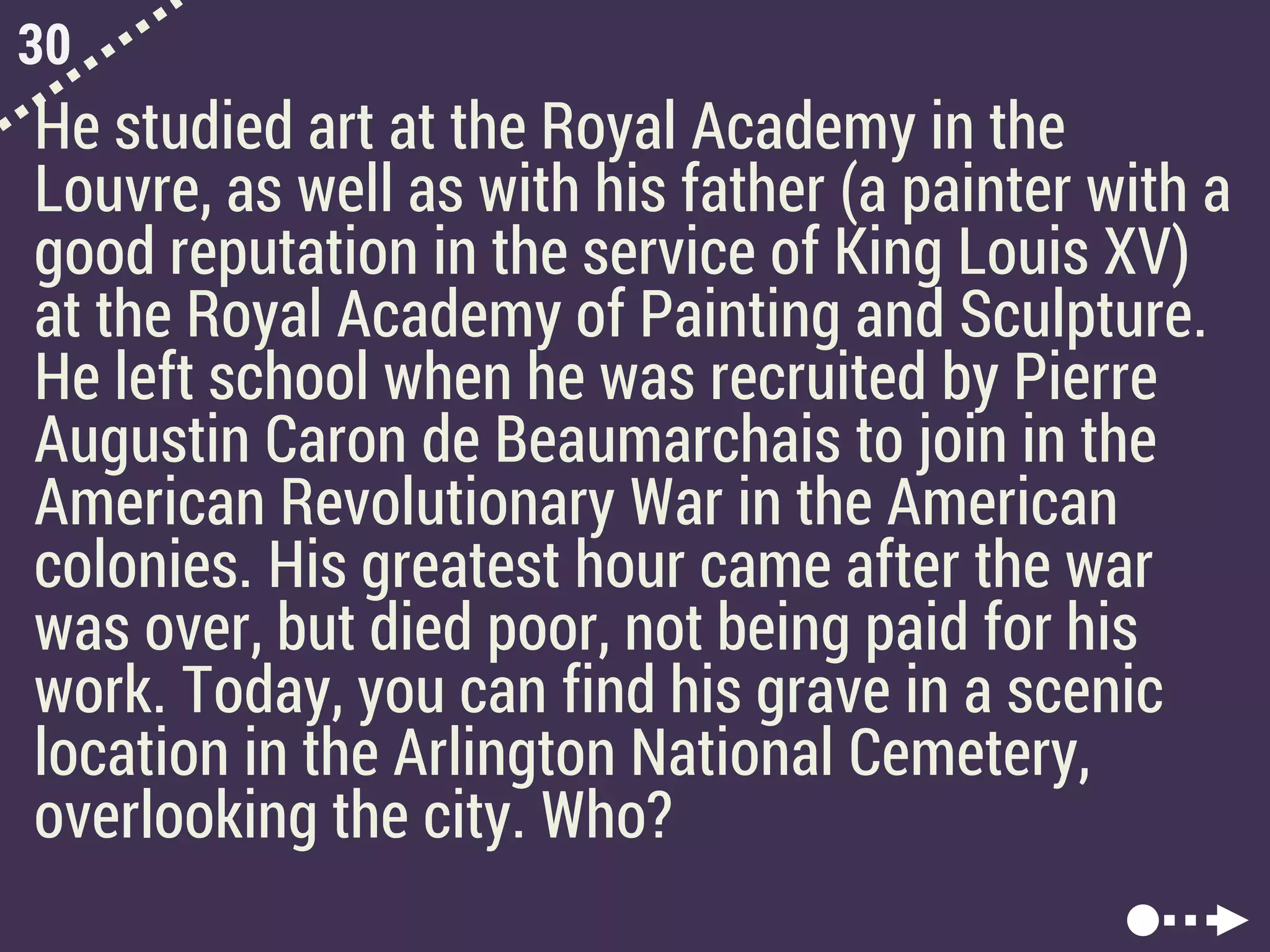 30
He studied art at the Royal Academy in the
Louvre, as well as with his father (a painter with a
good reputation in the service of King Louis XV)
at the Royal Academy of Painting and Sculpture.
He left school when he was recruited by Pierre
Augustin Caron de Beaumarchais to join in the
American Revolutionary War in the American
colonies. His greatest hour came after the war
was over, but died poor, not being paid for his
work. Today, you can find his grave in a scenic
location in the Arlington National Cemetery,
overlooking the city. Who?
 