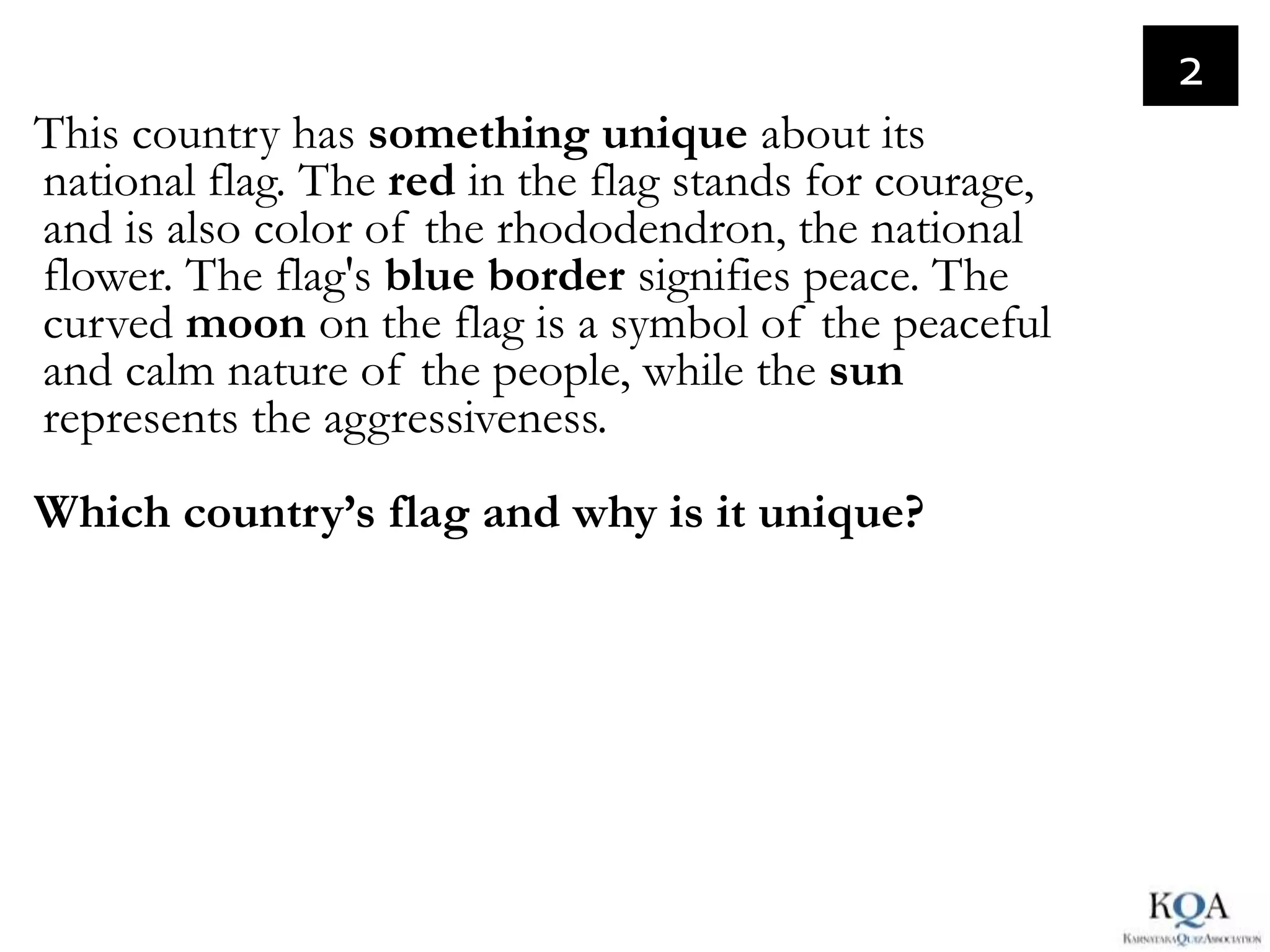 2
This country has something unique about its
national flag. The red in the flag stands for courage,
and is also color of the rhododendron, the national
flower. The flag's blue border signifies peace. The
curved moon on the flag is a symbol of the peaceful
and calm nature of the people, while the sun
represents the aggressiveness.
Which country’s flag and why is it unique?
 