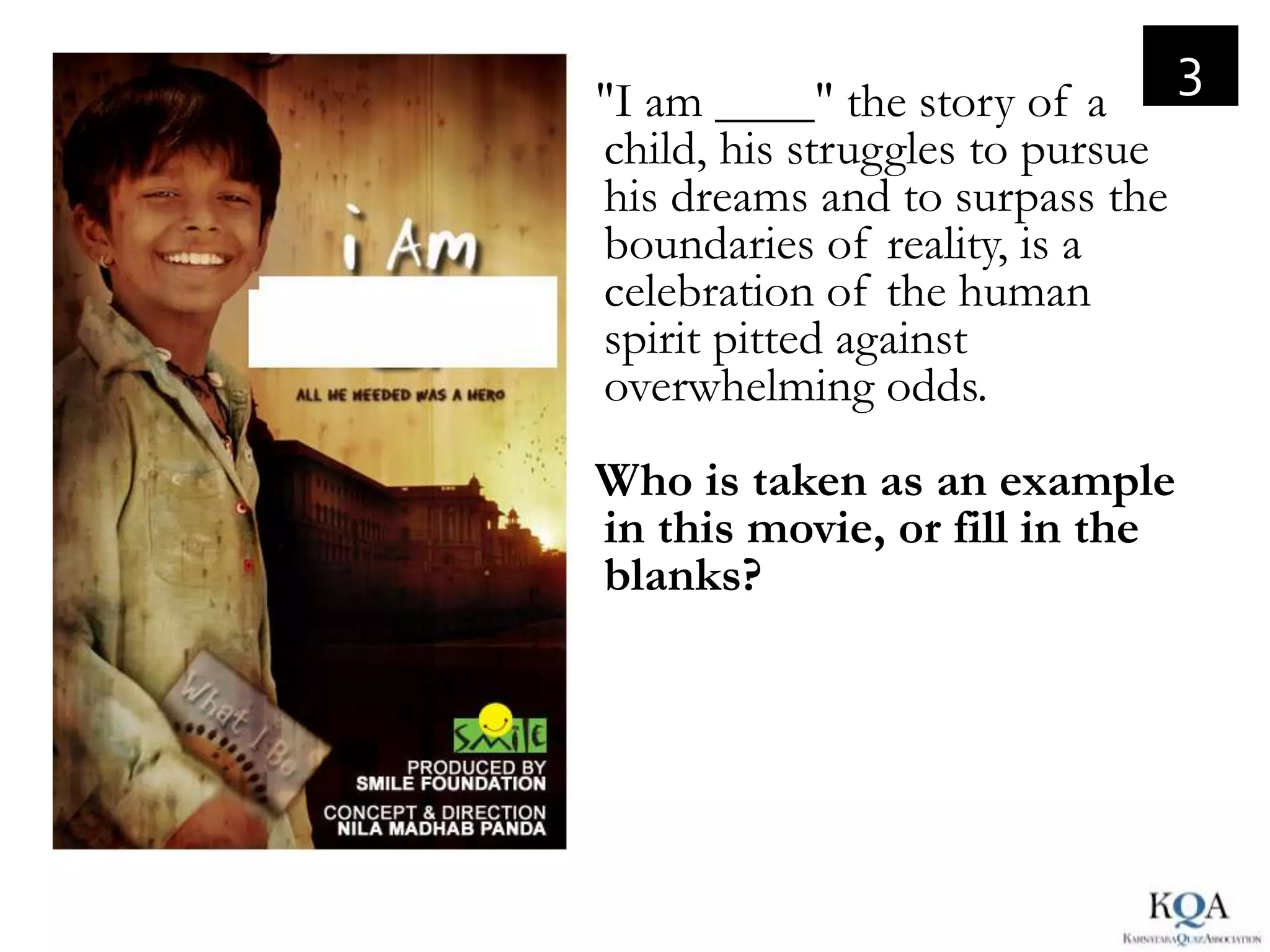 3
"I am ____" the story of a
child, his struggles to pursue
his dreams and to surpass the
boundaries of reality, is a
celebration of the human
spirit pitted against
overwhelming odds.
Who is taken as an example
in this movie, or fill in the
blanks?
 