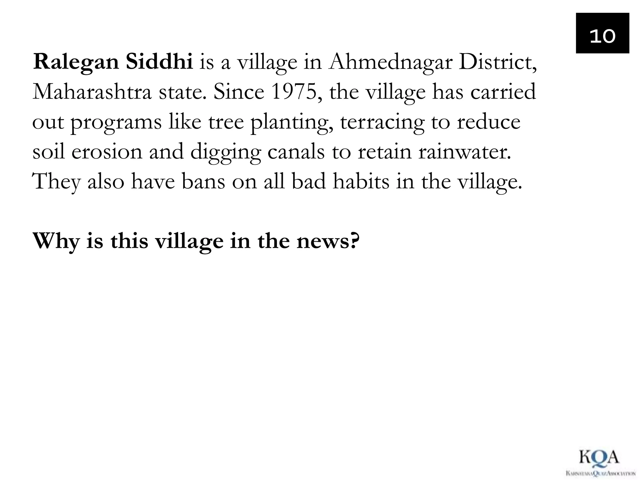 10
Ralegan Siddhi is a village in Ahmednagar District,
Maharashtra state. Since 1975, the village has carried
out programs like tree planting, terracing to reduce
soil erosion and digging canals to retain rainwater.
They also have bans on all bad habits in the village.

Why is this village in the news?
 
