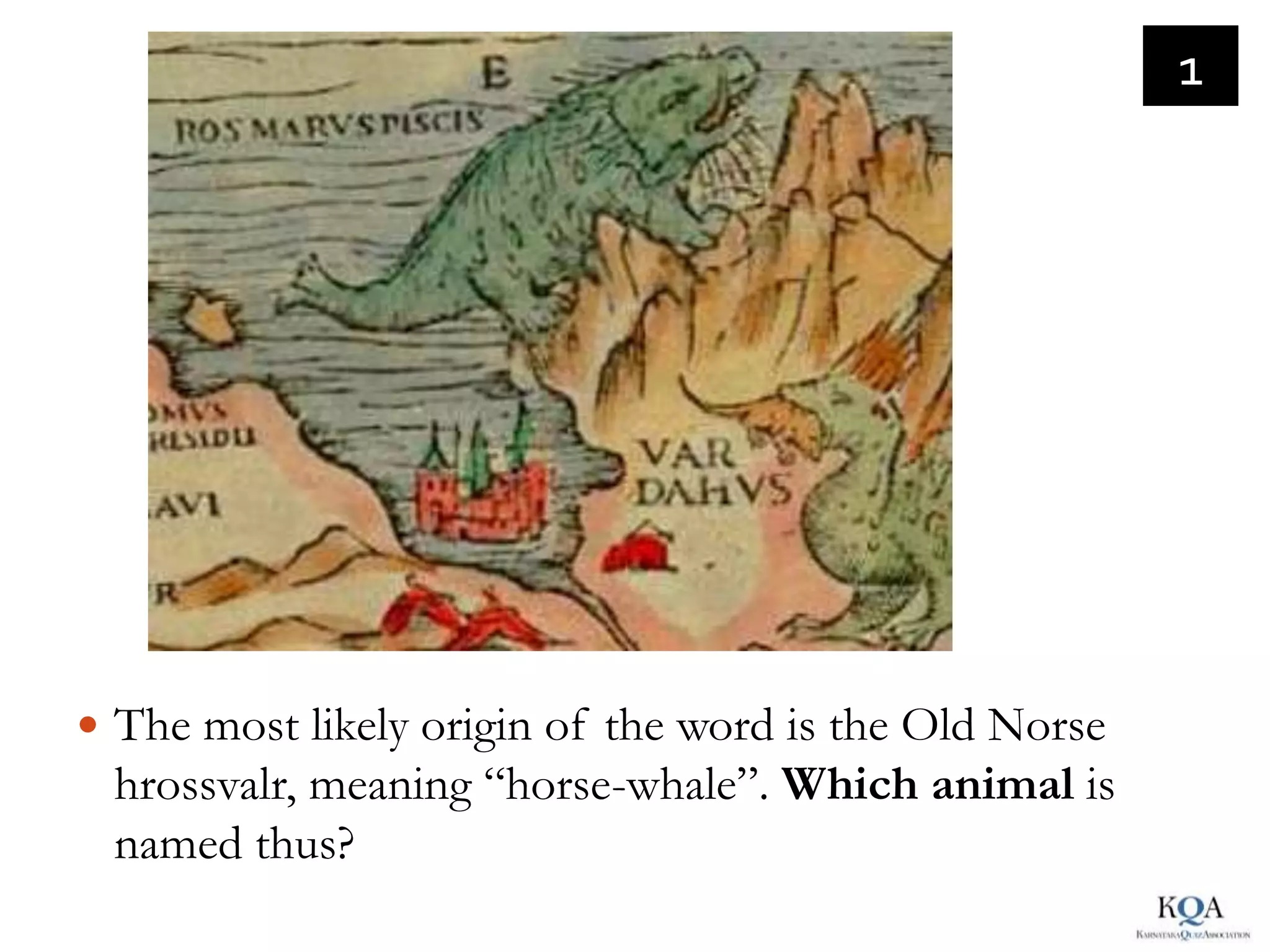 1




 The most likely origin of the word is the Old Norse
 hrossvalr, meaning “horse-whale”. Which animal is
 named thus?
 