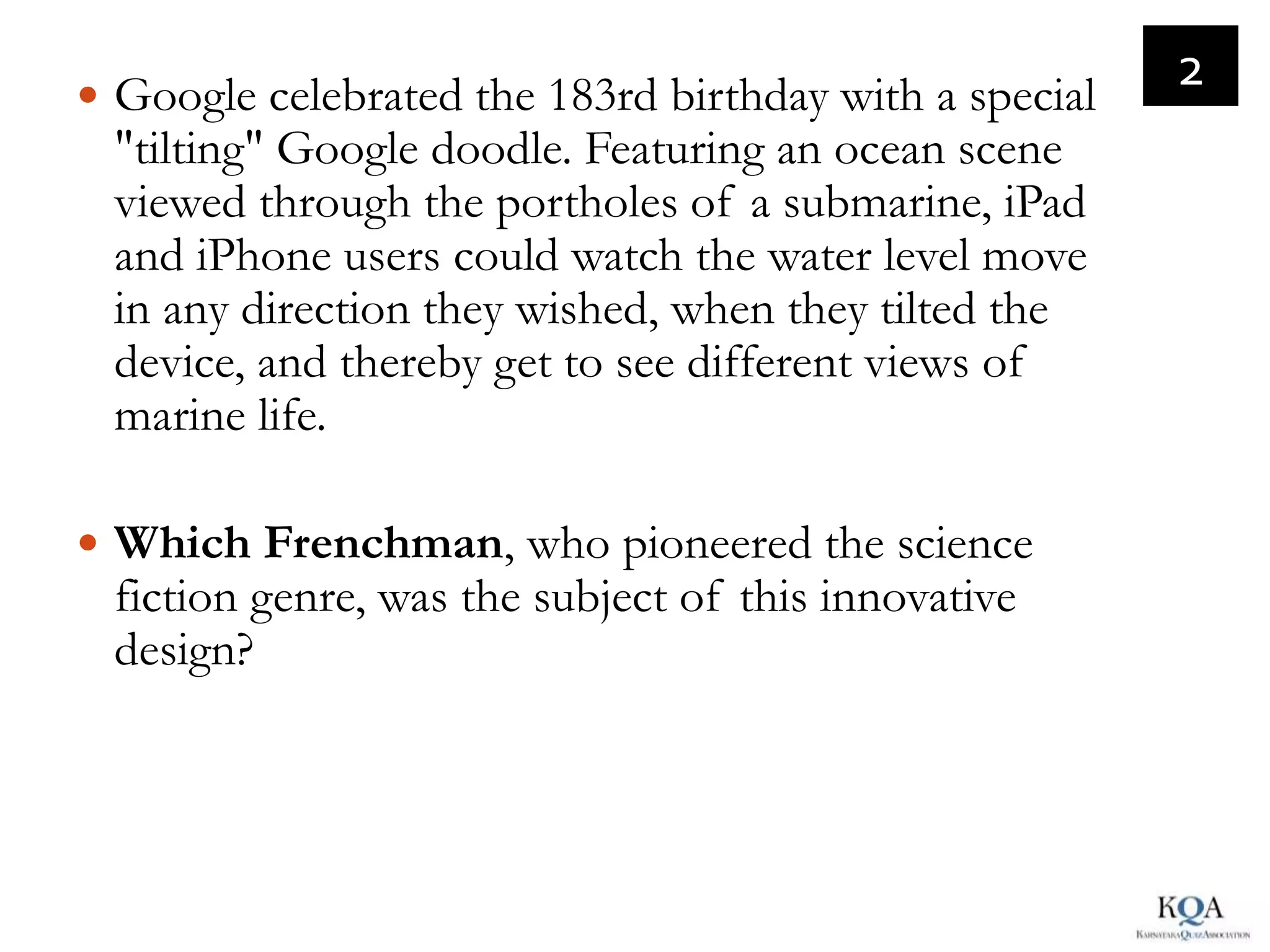 Google celebrated the 183rd birthday with a special
                                                        2
 "tilting" Google doodle. Featuring an ocean scene
 viewed through the portholes of a submarine, iPad
 and iPhone users could watch the water level move
 in any direction they wished, when they tilted the
 device, and thereby get to see different views of
 marine life.

 Which Frenchman, who pioneered the science
 fiction genre, was the subject of this innovative
 design?
 
