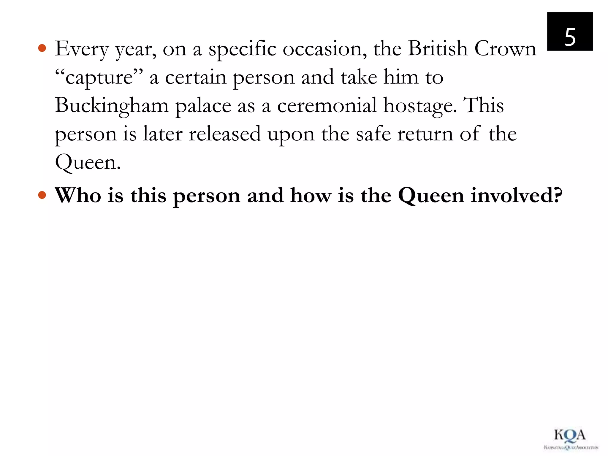 5
 Every year, on a specific occasion, the British Crown
  “capture” a certain person and take him to
  Buckingham palace as a ceremonial hostage. This
  person is later released upon the safe return of the
  Queen.
 Who is this person and how is the Queen involved?
 