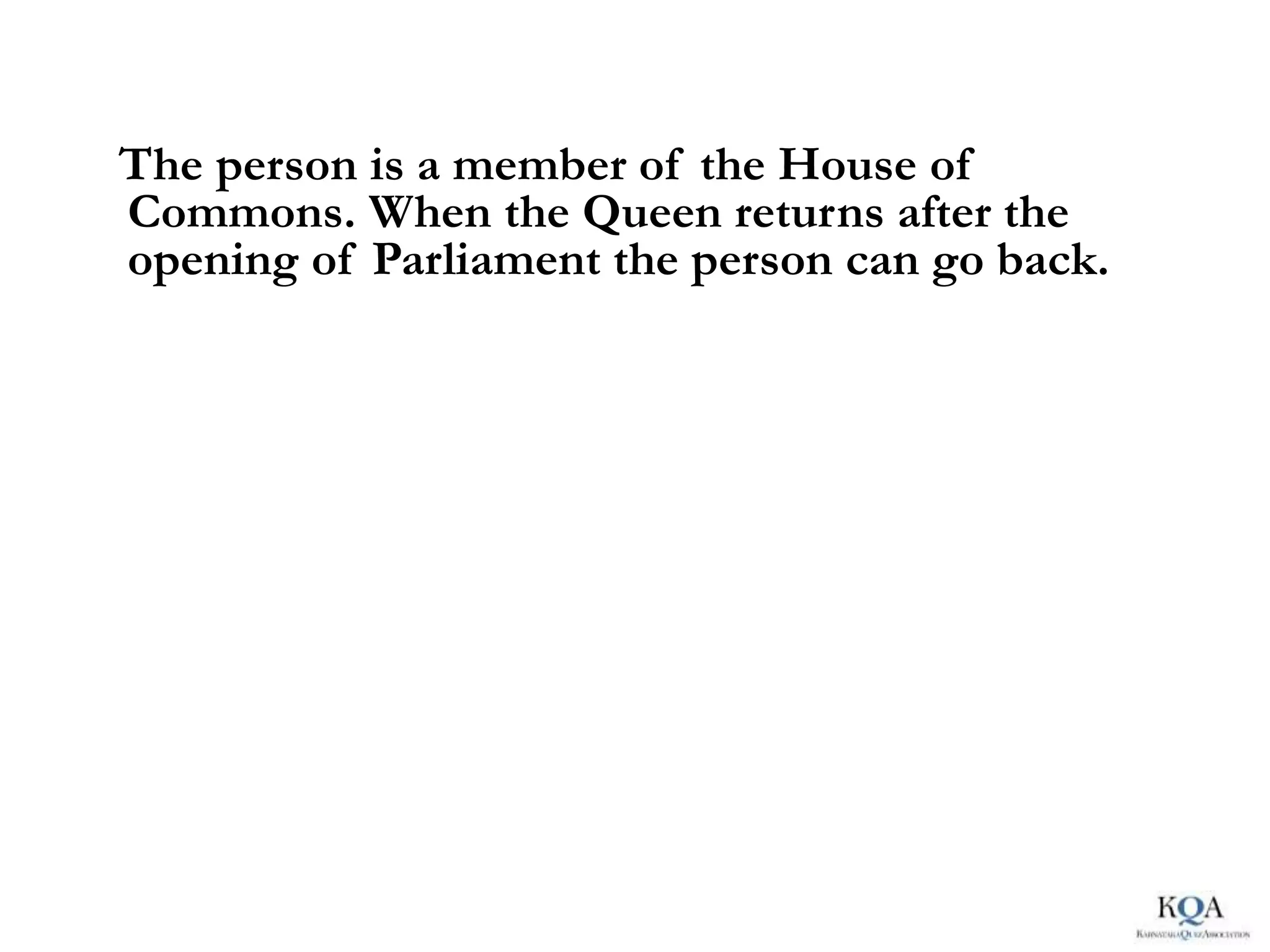 The person is a member of the House of
Commons. When the Queen returns after the
opening of Parliament the person can go back.
 
