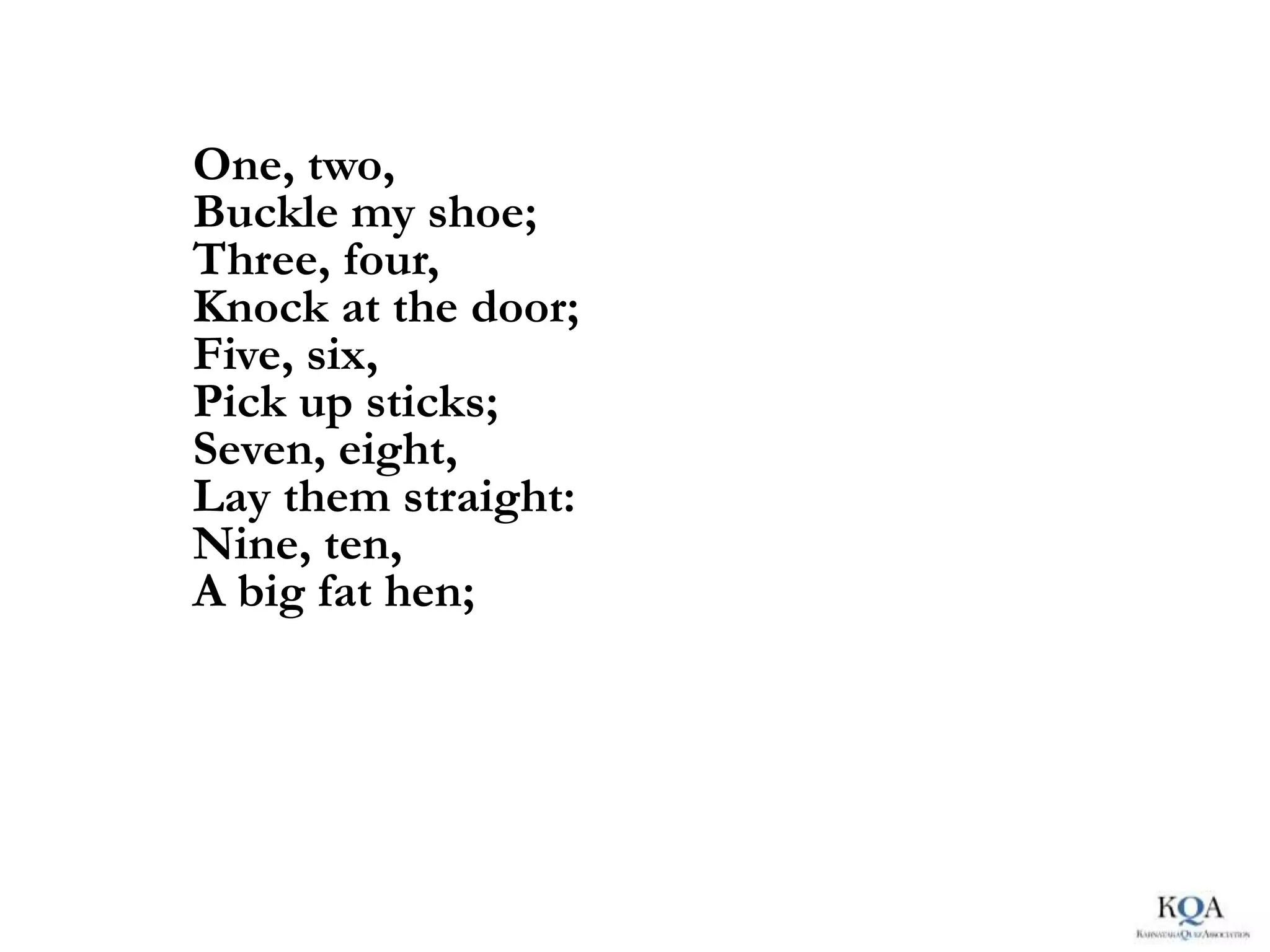 One, two,
Buckle my shoe;
Three, four,
Knock at the door;
Five, six,
Pick up sticks;
Seven, eight,
Lay them straight:
Nine, ten,
A big fat hen;
 