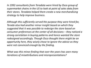 In 1992 consultants from Teradata were hired by Osco group of 
supermarket chains in the US to look at point of sales data from 
their stores. Teradata helped them create a new merchandising 
strategy to help improve business. 
Although this sufficiently served the purpose they were hired for, 
Terada also had another minor insight based on which they 
suggested that it was possible to redesign the store based on 
consumer preferences at the center of all decisions – they noticed a 
strong correlation in buying patterns and hence wanted the store 
redesigned accordingly. Though Osco thought there might be an 
opportunity here, they wisely chose to ignore the advice as they 
were not convinced enough by the finding. 
What was this minor finding that over the years has seen many 
iterations of misattributions and misrepresentations? 
 