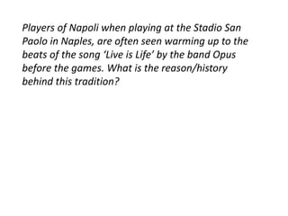 Players of Napoli when playing at the Stadio San 
Paolo in Naples, are often seen warming up to the 
beats of the song ‘Live is Life’ by the band Opus 
before the games. What is the reason/history 
behind this tradition? 
 
