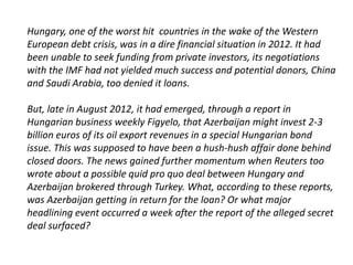 Hungary, one of the worst hit countries in the wake of the Western 
European debt crisis, was in a dire financial situation in 2012. It had 
been unable to seek funding from private investors, its negotiations 
with the IMF had not yielded much success and potential donors, China 
and Saudi Arabia, too denied it loans. 
But, late in August 2012, it had emerged, through a report in 
Hungarian business weekly Figyelo, that Azerbaijan might invest 2-3 
billion euros of its oil export revenues in a special Hungarian bond 
issue. This was supposed to have been a hush-hush affair done behind 
closed doors. The news gained further momentum when Reuters too 
wrote about a possible quid pro quo deal between Hungary and 
Azerbaijan brokered through Turkey. What, according to these reports, 
was Azerbaijan getting in return for the loan? Or what major 
headlining event occurred a week after the report of the alleged secret 
deal surfaced? 
 
