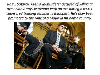 Ramil Safarov, Azeri Axe-murderer accused of killing an 
Armenian Army Lieutenant with an axe during a NATO-sponsored 
training seminar in Budapest. He’s now been 
promoted to the rank of a Major in his home country. 
 