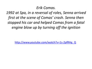Erik Comas. 
1992 at Spa, in a reversal of roles, Senna arrived 
first at the scene of Comas’ crash. Senna then 
stopped his car and helped Comas from a fatal 
engine blow up by turning off the ignition 
http://www.youtube.com/watch?v=1s-2pfRHg_Q 
 