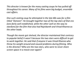 This director is known for the many casting coups he has pulled off 
throughout his career. Many of his films were big budget, ensemble 
cast affairs. 
One such casting coup he attempted in the late 80s was for a film 
titled “Zameen”. He brought together two of the top stars of that era 
(one fairly well established, while the other well on the way to 
stardom) for the film that also had Rajnikanth and Vinod Khanna as 
the other leads. 
Though the movie got shelved, the director maintained that contrary 
to popular belief it wasn’t because the two stars were difficult to get 
to work together. He said that if anyone it was Vinod Khanna who 
threw his weight around and caused problems during filming. Who 
is the director? Who are the two stars, who were to never share 
screen space in a movie ever again? 
 