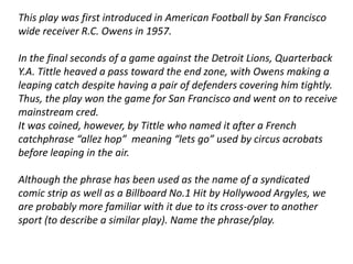 This play was first introduced in American Football by San Francisco 
wide receiver R.C. Owens in 1957. 
In the final seconds of a game against the Detroit Lions, Quarterback 
Y.A. Tittle heaved a pass toward the end zone, with Owens making a 
leaping catch despite having a pair of defenders covering him tightly. 
Thus, the play won the game for San Francisco and went on to receive 
mainstream cred. 
It was coined, however, by Tittle who named it after a French 
catchphrase “allez hop” meaning “lets go” used by circus acrobats 
before leaping in the air. 
Although the phrase has been used as the name of a syndicated 
comic strip as well as a Billboard No.1 Hit by Hollywood Argyles, we 
are probably more familiar with it due to its cross-over to another 
sport (to describe a similar play). Name the phrase/play. 
 