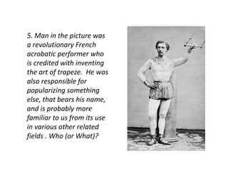 5. Man in the picture was 
a revolutionary French 
acrobatic performer who 
is credited with inventing 
the art of trapeze. He was 
also responsible for 
popularizing something 
else, that bears his name, 
and is probably more 
familiar to us from its use 
in various other related 
fields . Who (or What)? 
 