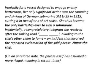 Ironically for a vessel designed to engage enemy 
battleships, her only significant action was the ramming 
and sinking of German submarine SM U-29 in 1915, 
cutting it in two after a short chase. She thus became 
the only battleship ever to sink a submarine. 
Incidentally, a congratulatory telegram she received 
after the sinking read “_____ _____”, alluding to the 
ship’s other claim to fame – an incident that involved 
the repeated exclamation of the said phrase. Name the 
ship. 
(On an unrelated note, the phrase itself has assumed a 
more risqué meaning in recent times) 
 