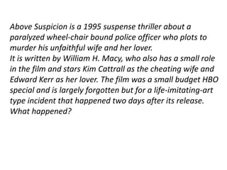 Above Suspicion is a 1995 suspense thriller about a 
paralyzed wheel-chair bound police officer who plots to 
murder his unfaithful wife and her lover. 
It is written by William H. Macy, who also has a small role 
in the film and stars Kim Cattrall as the cheating wife and 
Edward Kerr as her lover. The film was a small budget HBO 
special and is largely forgotten but for a life-imitating-art 
type incident that happened two days after its release. 
What happened? 
 