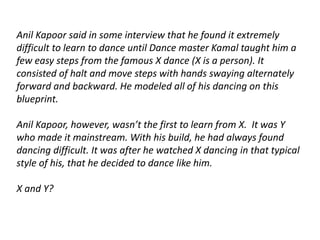 Anil Kapoor said in some interview that he found it extremely 
difficult to learn to dance until Dance master Kamal taught him a 
few easy steps from the famous X dance (X is a person). It 
consisted of halt and move steps with hands swaying alternately 
forward and backward. He modeled all of his dancing on this 
blueprint. 
Anil Kapoor, however, wasn’t the first to learn from X. It was Y 
who made it mainstream. With his build, he had always found 
dancing difficult. It was after he watched X dancing in that typical 
style of his, that he decided to dance like him. 
X and Y? 
 