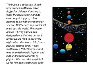 The book is a collection of bed-time 
stories written by Dawn 
Raffel for children. Contrary to 
what the book’s name and its 
cover might suggest, it has 
nothing to do with astronomy or 
science. Neither are any stories set 
in an outside world. The reason 
behind it being named and 
designed so is that the author’s 
father would read to her every 
night when she was a child from a 
popular science book. It was 
written by a Nobel laureate and 
was intended to help laymen and 
kids understand concepts of 
physics. Who was this physicist? 
Or for five points name the book 
 
