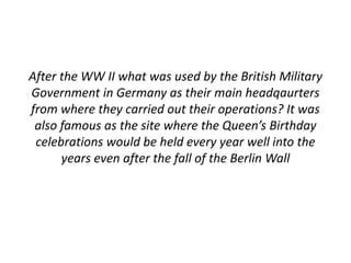 After the WW II what was used by the British Military 
Government in Germany as their main headqaurters 
from where they carried out their operations? It was 
also famous as the site where the Queen’s Birthday 
celebrations would be held every year well into the 
years even after the fall of the Berlin Wall 
 