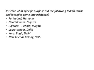 To serve what specific purpose did the following Indian towns 
and localities come into existence? 
• Faridabad, Haryana 
• Gandhidham, Gujarat 
• Rajpura – Patiala, Punjab 
• Lajpat Nagar, Delhi 
• Karol Bagh, Delhi 
• New Friends Colony, Delhi 
 