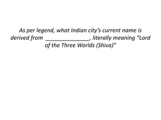 As per legend, what Indian city’s current name is 
derived from ______________, literally meaning “Lord 
of the Three Worlds (Shiva)” 
 