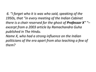 6. ”I forget who it is was who said, speaking of the 
1950s, that "in every meeting of the Indian Cabinet 
there is a chair reserved for the ghost of Professor X“ “– 
excerpt from a 2003 article by Ramachandra Guha 
published in The Hindu. 
Name X, who had a strong influence on the Indian 
politicians of the era apart from also teaching a few of 
them? 
 