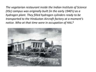 The vegetarian restaurant inside the Indian Institute of Science 
(IISc) campus was originally built (in the early 1940’s) as a 
hydrogen plant. They filled hydrogen cylinders ready to be 
transported to the Hindustan Aircraft factory at a moment’s 
notice. Who at that time were in occupation of HAL? 
 